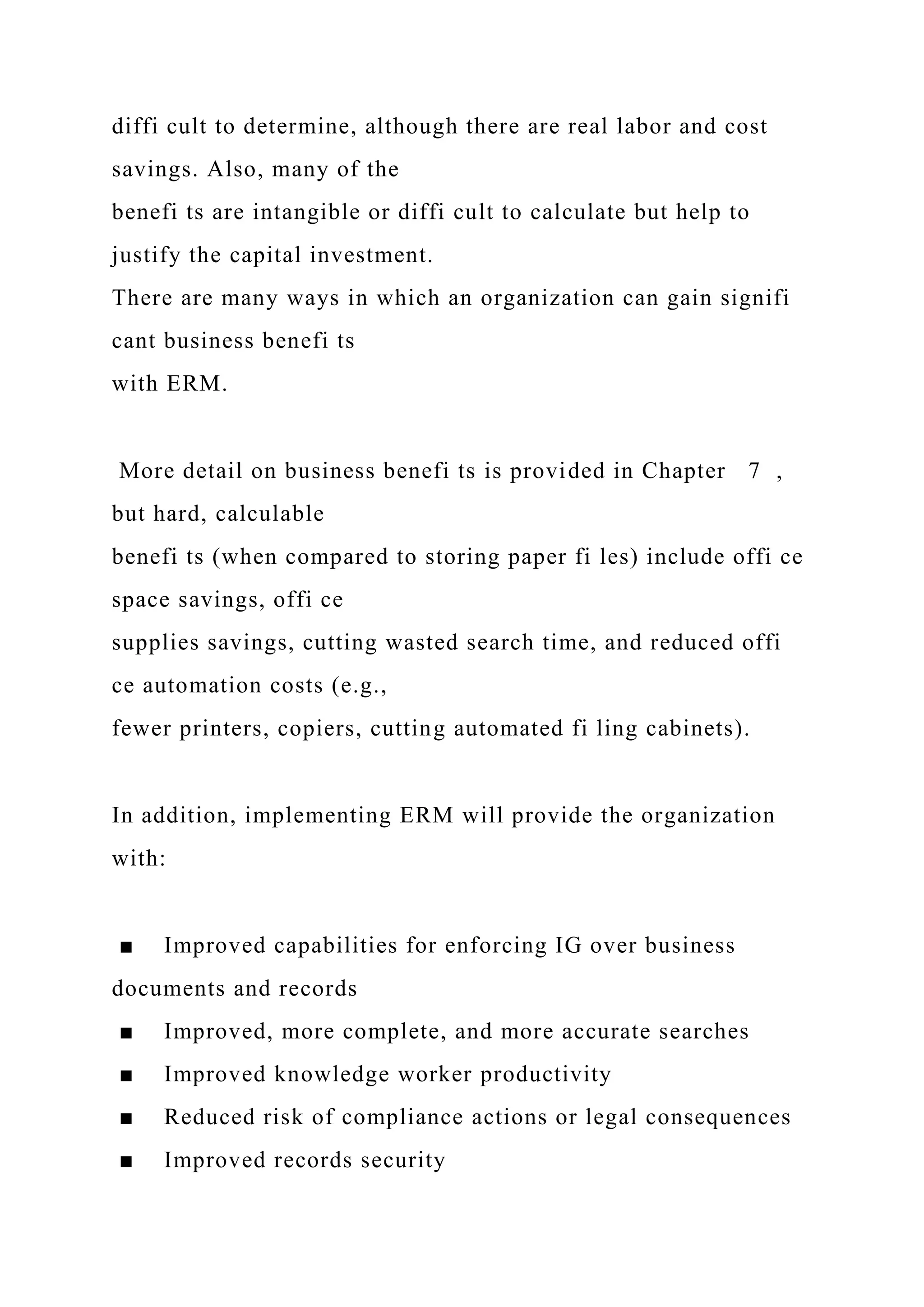 diffi cult to determine, although there are real labor and cost
savings. Also, many of the
benefi ts are intangible or diffi cult to calculate but help to
justify the capital investment.
There are many ways in which an organization can gain signifi
cant business benefi ts
with ERM.
More detail on business benefi ts is provided in Chapter 7 ,
but hard, calculable
benefi ts (when compared to storing paper fi les) include offi ce
space savings, offi ce
supplies savings, cutting wasted search time, and reduced offi
ce automation costs (e.g.,
fewer printers, copiers, cutting automated fi ling cabinets).
In addition, implementing ERM will provide the organization
with:
■ Improved capabilities for enforcing IG over business
documents and records
■ Improved, more complete, and more accurate searches
■ Improved knowledge worker productivity
■ Reduced risk of compliance actions or legal consequences
■ Improved records security
 