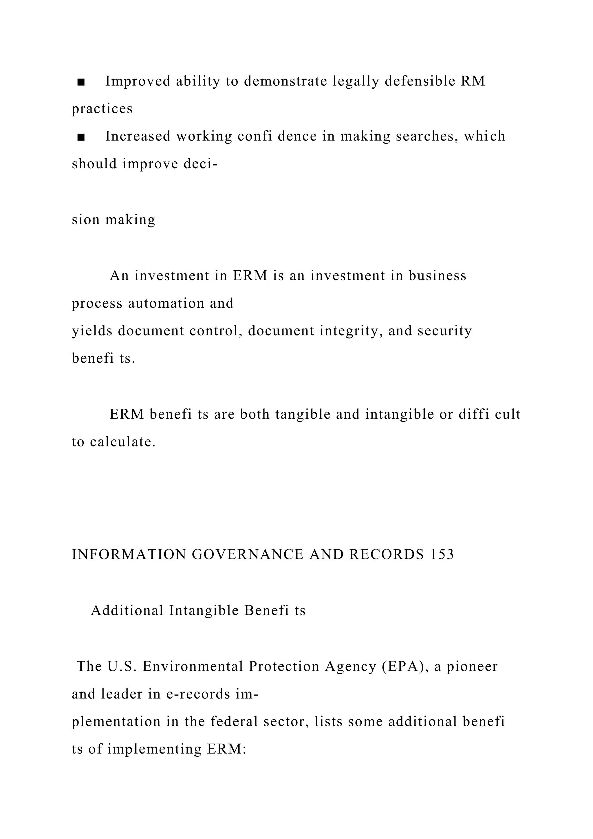■ Improved ability to demonstrate legally defensible RM
practices
■ Increased working confi dence in making searches, which
should improve deci-
sion making
An investment in ERM is an investment in business
process automation and
yields document control, document integrity, and security
benefi ts.
ERM benefi ts are both tangible and intangible or diffi cult
to calculate.
INFORMATION GOVERNANCE AND RECORDS 153
Additional Intangible Benefi ts
The U.S. Environmental Protection Agency (EPA), a pioneer
and leader in e-records im-
plementation in the federal sector, lists some additional benefi
ts of implementing ERM:
 