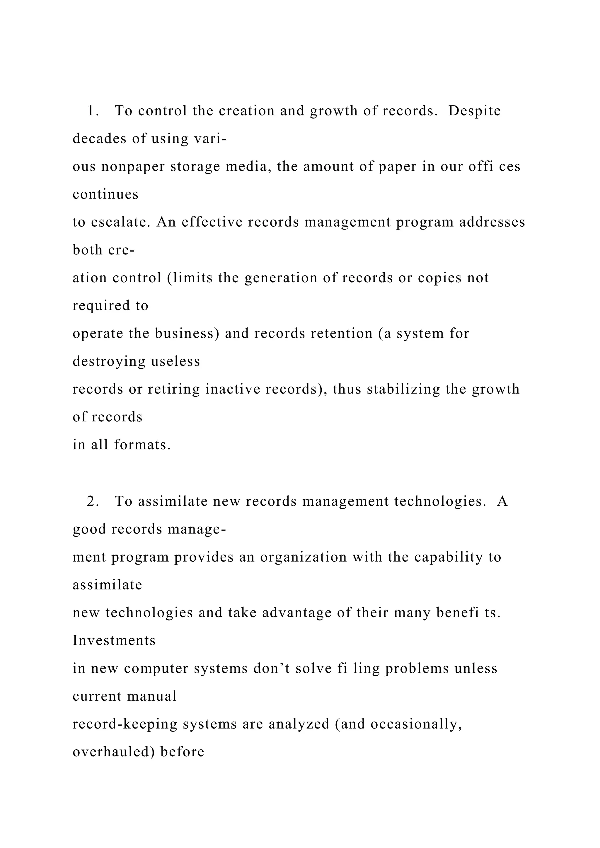 1. To control the creation and growth of records. Despite
decades of using vari-
ous nonpaper storage media, the amount of paper in our offi ces
continues
to escalate. An effective records management program addresses
both cre-
ation control (limits the generation of records or copies not
required to
operate the business) and records retention (a system for
destroying useless
records or retiring inactive records), thus stabilizing the growth
of records
in all formats.
2. To assimilate new records management technologies. A
good records manage-
ment program provides an organization with the capability to
assimilate
new technologies and take advantage of their many benefi ts.
Investments
in new computer systems don’t solve fi ling problems unless
current manual
record-keeping systems are analyzed (and occasionally,
overhauled) before
 
