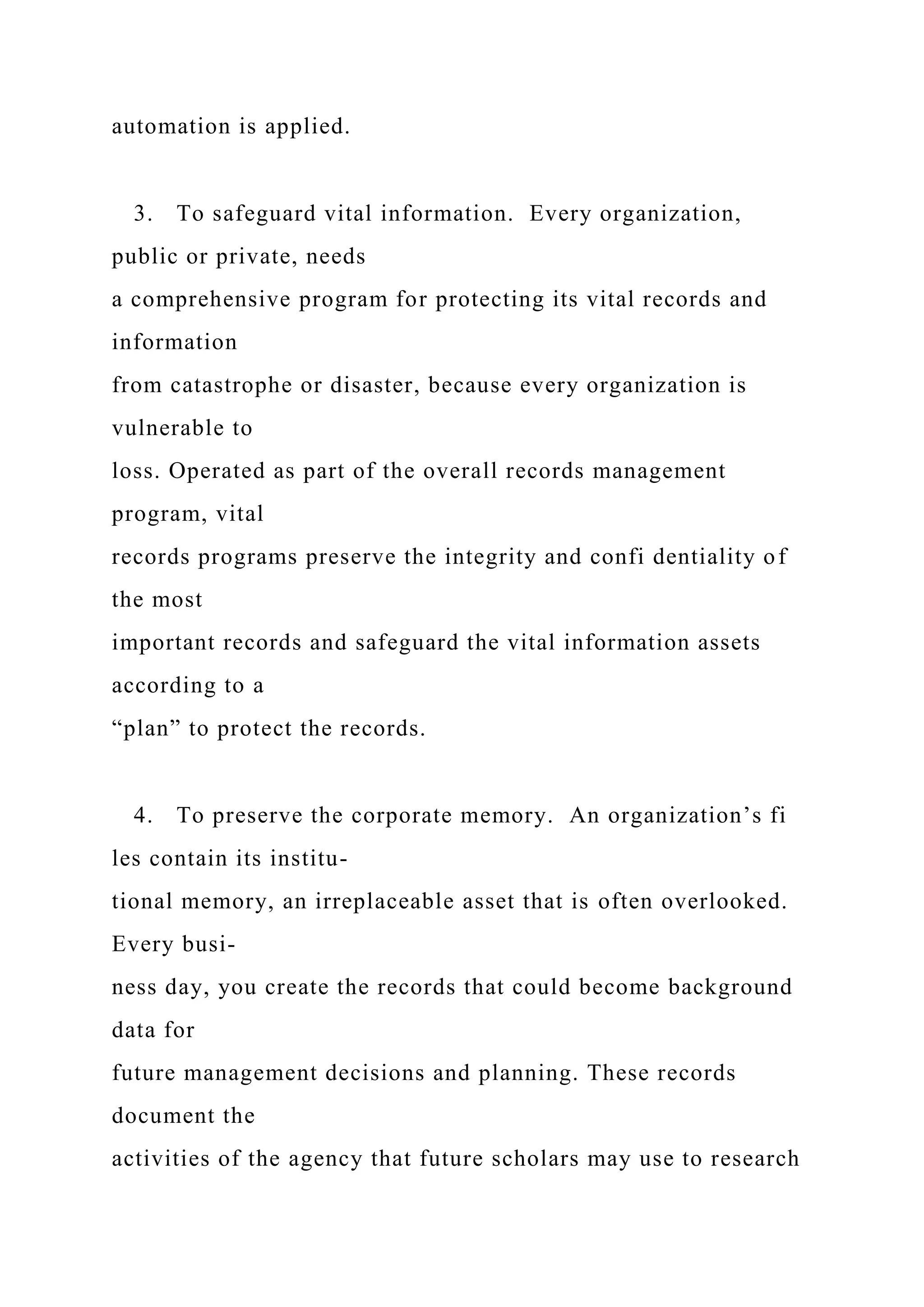 automation is applied.
3. To safeguard vital information. Every organization,
public or private, needs
a comprehensive program for protecting its vital records and
information
from catastrophe or disaster, because every organization is
vulnerable to
loss. Operated as part of the overall records management
program, vital
records programs preserve the integrity and confi dentiality of
the most
important records and safeguard the vital information assets
according to a
“plan” to protect the records.
4. To preserve the corporate memory. An organization’s fi
les contain its institu-
tional memory, an irreplaceable asset that is often overlooked.
Every busi-
ness day, you create the records that could become background
data for
future management decisions and planning. These records
document the
activities of the agency that future scholars may use to research
 