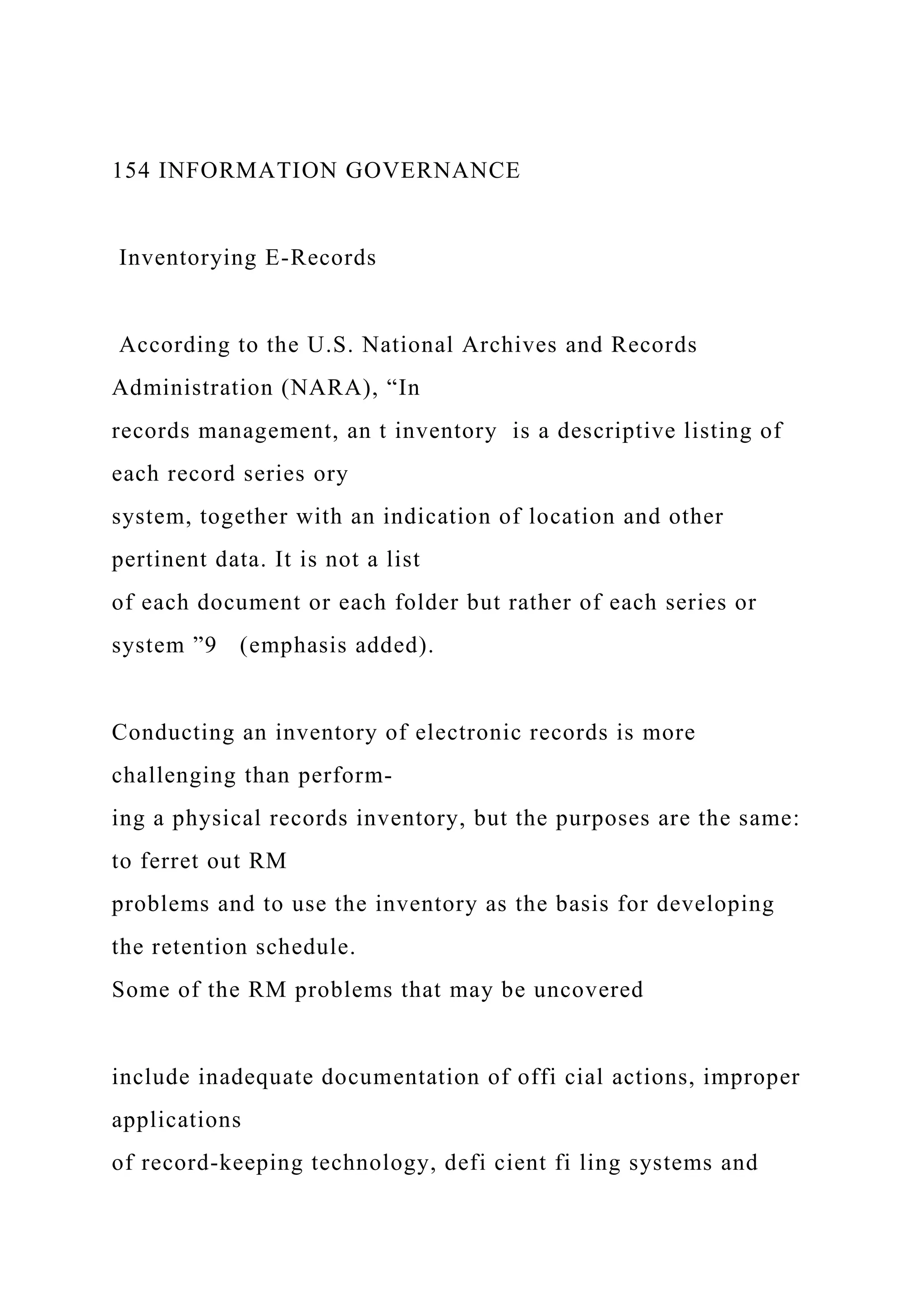 154 INFORMATION GOVERNANCE
Inventorying E-Records
According to the U.S. National Archives and Records
Administration (NARA), “In
records management, an t inventory is a descriptive listing of
each record series ory
system, together with an indication of location and other
pertinent data. It is not a list
of each document or each folder but rather of each series or
system ”9 (emphasis added).
Conducting an inventory of electronic records is more
challenging than perform-
ing a physical records inventory, but the purposes are the same:
to ferret out RM
problems and to use the inventory as the basis for developing
the retention schedule.
Some of the RM problems that may be uncovered
include inadequate documentation of offi cial actions, improper
applications
of record-keeping technology, defi cient fi ling systems and
 