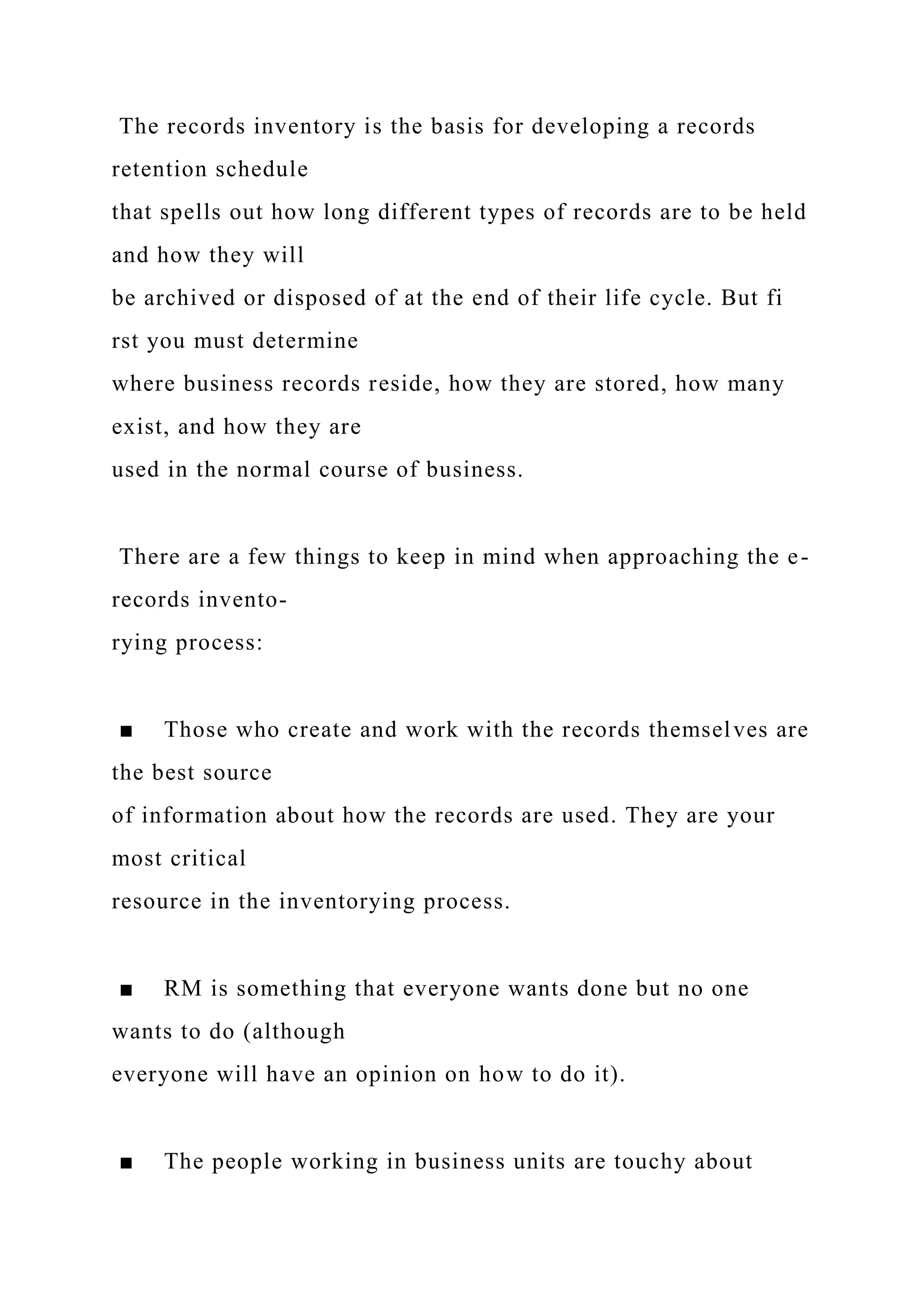 The records inventory is the basis for developing a records
retention schedule
that spells out how long different types of records are to be held
and how they will
be archived or disposed of at the end of their life cycle. But fi
rst you must determine
where business records reside, how they are stored, how many
exist, and how they are
used in the normal course of business.
There are a few things to keep in mind when approaching the e-
records invento-
rying process:
■ Those who create and work with the records themselves are
the best source
of information about how the records are used. They are your
most critical
resource in the inventorying process.
■ RM is something that everyone wants done but no one
wants to do (although
everyone will have an opinion on how to do it).
■ The people working in business units are touchy about
 