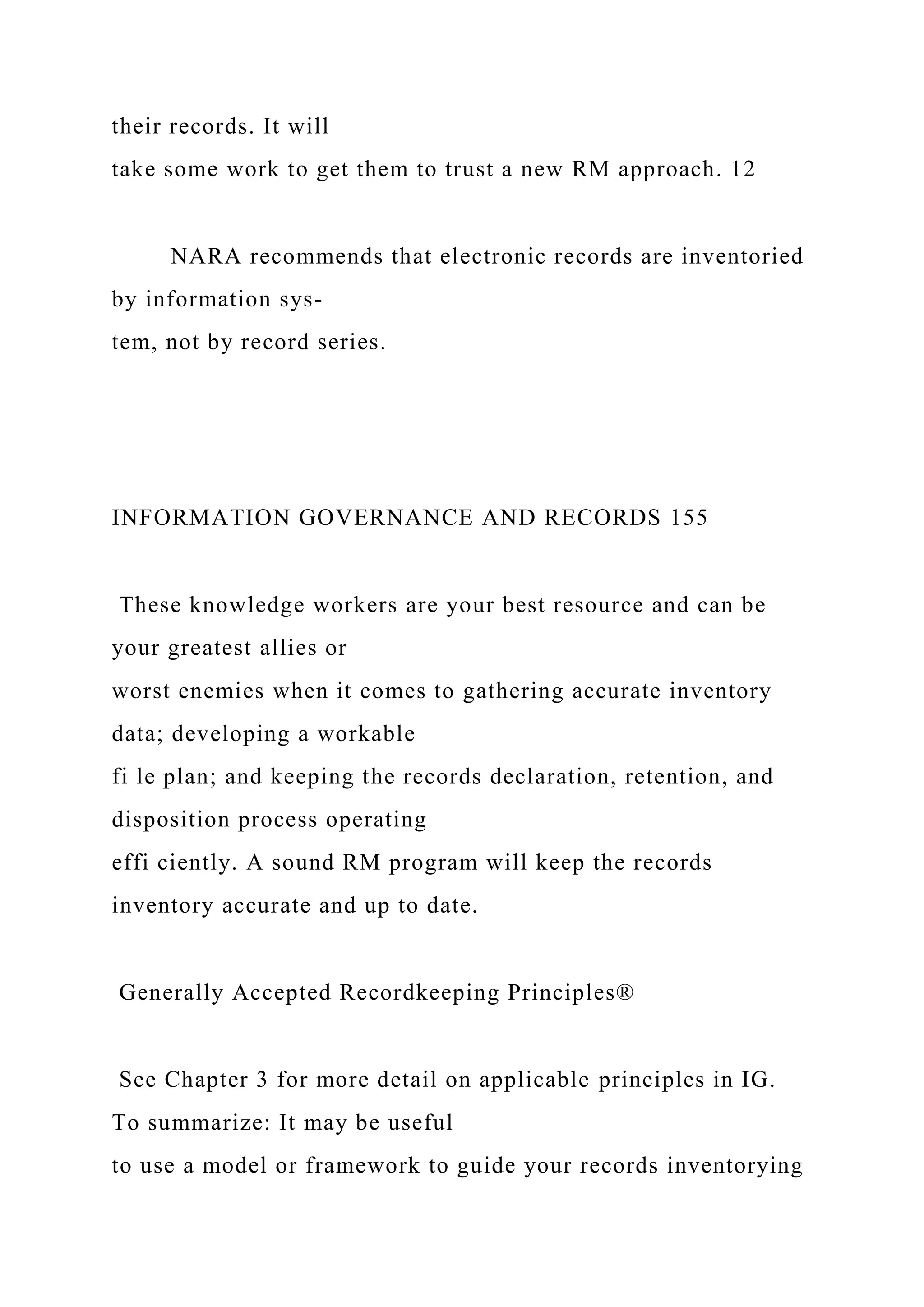 their records. It will
take some work to get them to trust a new RM approach. 12
NARA recommends that electronic records are inventoried
by information sys-
tem, not by record series.
INFORMATION GOVERNANCE AND RECORDS 155
These knowledge workers are your best resource and can be
your greatest allies or
worst enemies when it comes to gathering accurate inventory
data; developing a workable
fi le plan; and keeping the records declaration, retention, and
disposition process operating
effi ciently. A sound RM program will keep the records
inventory accurate and up to date.
Generally Accepted Recordkeeping Principles®
See Chapter 3 for more detail on applicable principles in IG.
To summarize: It may be useful
to use a model or framework to guide your records inventorying
 