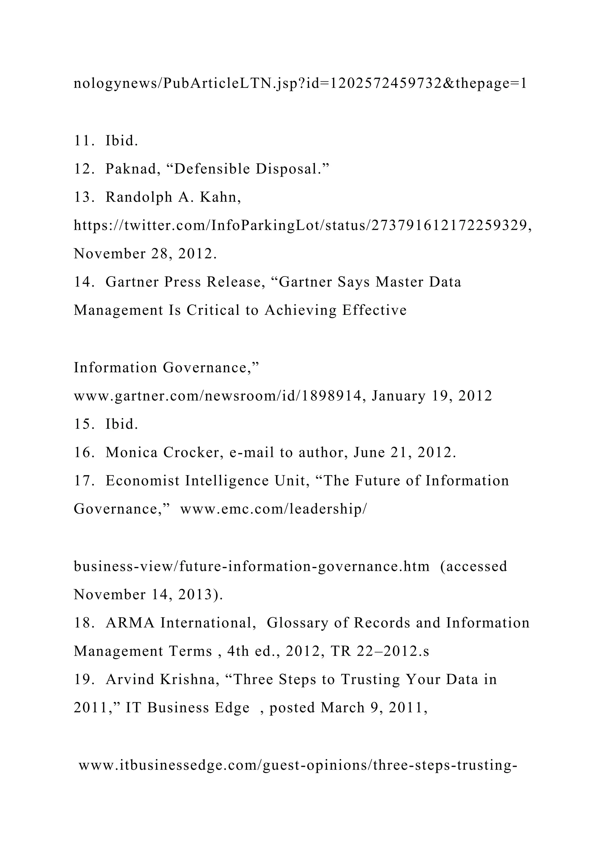 nologynews/PubArticleLTN.jsp?id=1202572459732&thepage=1
11. Ibid.
12. Paknad, “Defensible Disposal.”
13. Randolph A. Kahn,
https://twitter.com/InfoParkingLot/status/273791612172259329,
November 28, 2012.
14. Gartner Press Release, “Gartner Says Master Data
Management Is Critical to Achieving Effective
Information Governance,”
www.gartner.com/newsroom/id/1898914, January 19, 2012
15. Ibid.
16. Monica Crocker, e-mail to author, June 21, 2012.
17. Economist Intelligence Unit, “The Future of Information
Governance,” www.emc.com/leadership/
business-view/future-information-governance.htm (accessed
November 14, 2013).
18. ARMA International, Glossary of Records and Information
Management Terms , 4th ed., 2012, TR 22–2012.s
19. Arvind Krishna, “Three Steps to Trusting Your Data in
2011,” IT Business Edge , posted March 9, 2011,
www.itbusinessedge.com/guest-opinions/three-steps-trusting-
 