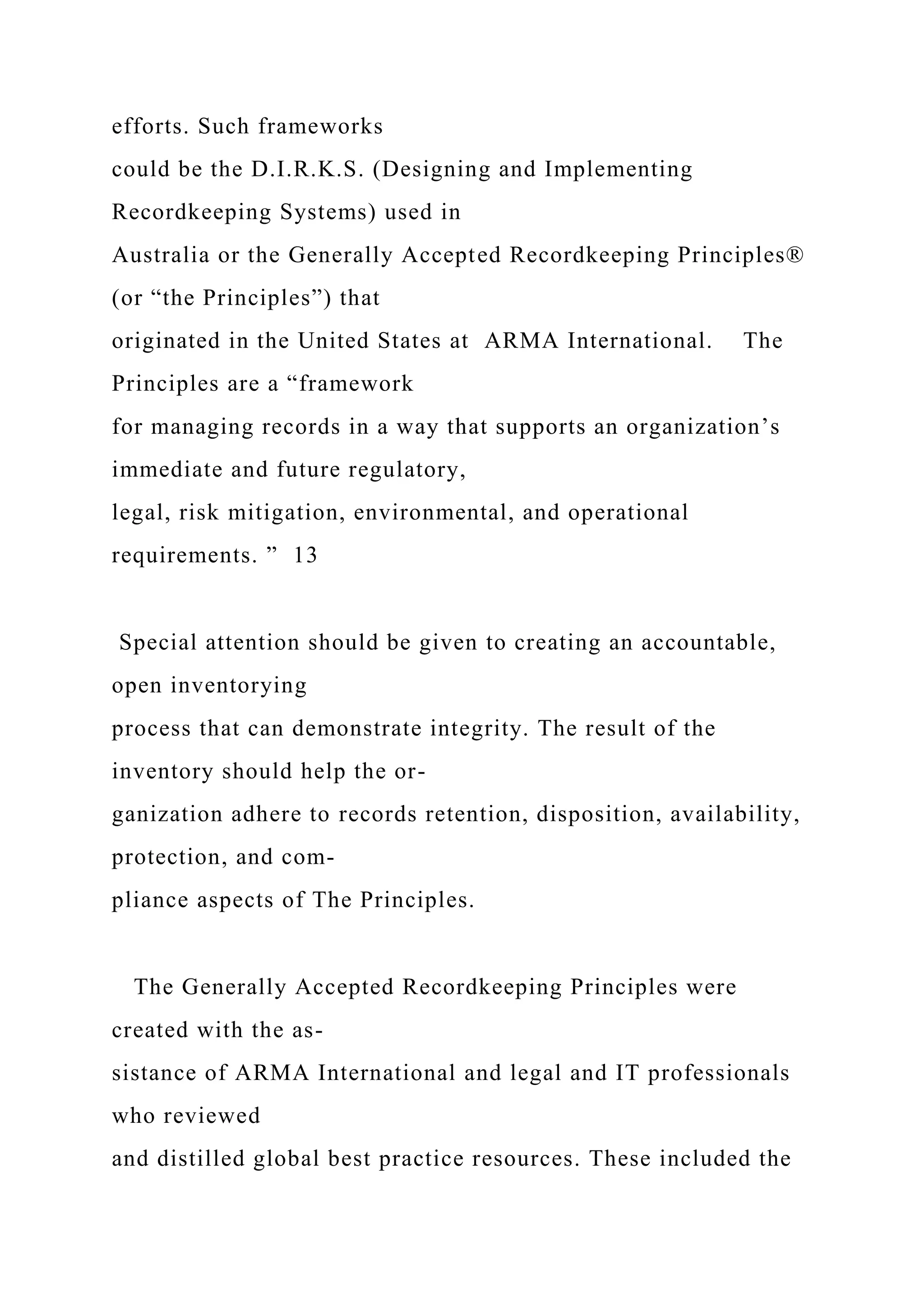 efforts. Such frameworks
could be the D.I.R.K.S. (Designing and Implementing
Recordkeeping Systems) used in
Australia or the Generally Accepted Recordkeeping Principles®
(or “the Principles”) that
originated in the United States at ARMA International. The
Principles are a “framework
for managing records in a way that supports an organization’s
immediate and future regulatory,
legal, risk mitigation, environmental, and operational
requirements. ” 13
Special attention should be given to creating an accountable,
open inventorying
process that can demonstrate integrity. The result of the
inventory should help the or-
ganization adhere to records retention, disposition, availability,
protection, and com-
pliance aspects of The Principles.
The Generally Accepted Recordkeeping Principles were
created with the as-
sistance of ARMA International and legal and IT professionals
who reviewed
and distilled global best practice resources. These included the
 