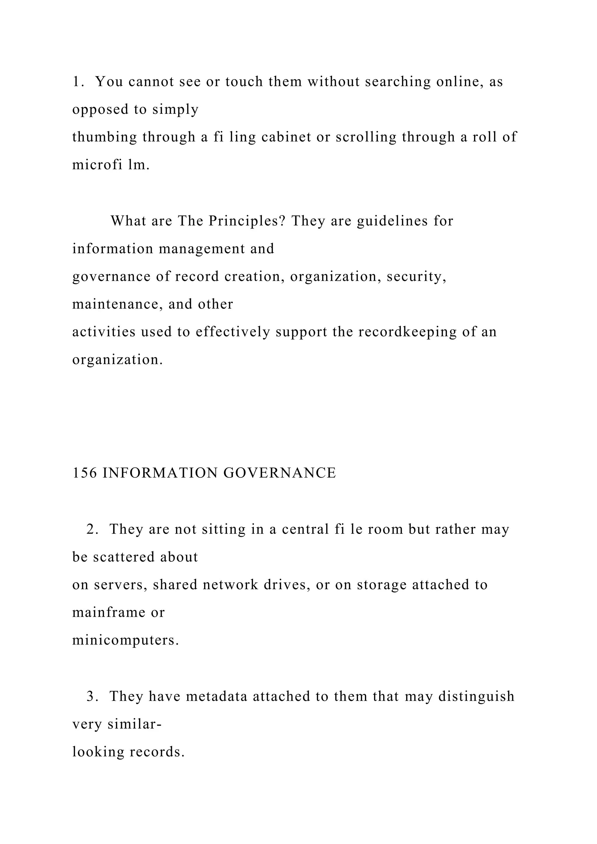 1. You cannot see or touch them without searching online, as
opposed to simply
thumbing through a fi ling cabinet or scrolling through a roll of
microfi lm.
What are The Principles? They are guidelines for
information management and
governance of record creation, organization, security,
maintenance, and other
activities used to effectively support the recordkeeping of an
organization.
156 INFORMATION GOVERNANCE
2. They are not sitting in a central fi le room but rather may
be scattered about
on servers, shared network drives, or on storage attached to
mainframe or
minicomputers.
3. They have metadata attached to them that may distinguish
very similar-
looking records.
 