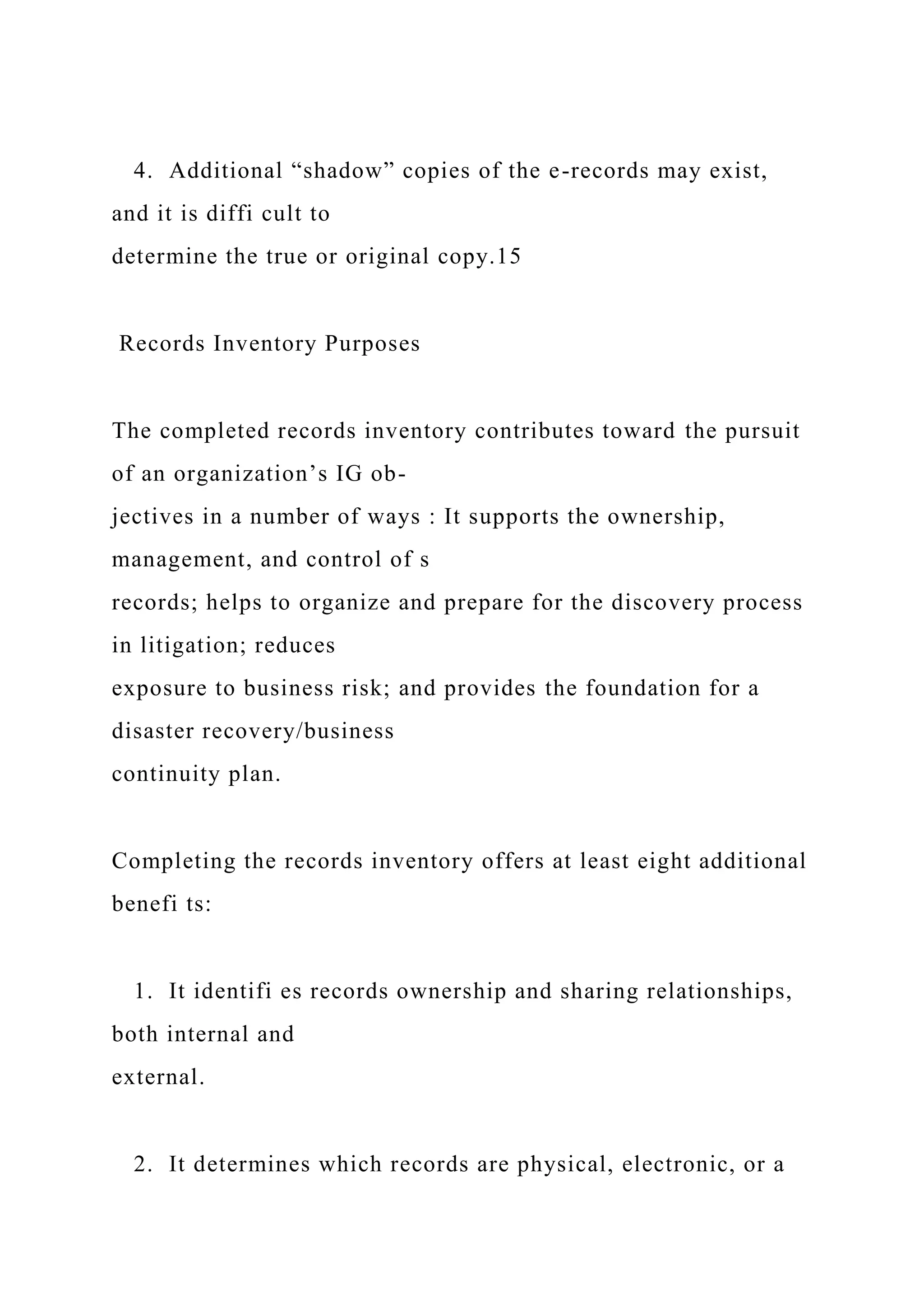 4. Additional “shadow” copies of the e-records may exist,
and it is diffi cult to
determine the true or original copy.15
Records Inventory Purposes
The completed records inventory contributes toward the pursuit
of an organization’s IG ob-
jectives in a number of ways : It supports the ownership,
management, and control of s
records; helps to organize and prepare for the discovery process
in litigation; reduces
exposure to business risk; and provides the foundation for a
disaster recovery/business
continuity plan.
Completing the records inventory offers at least eight additional
benefi ts:
1. It identifi es records ownership and sharing relationships,
both internal and
external.
2. It determines which records are physical, electronic, or a
 