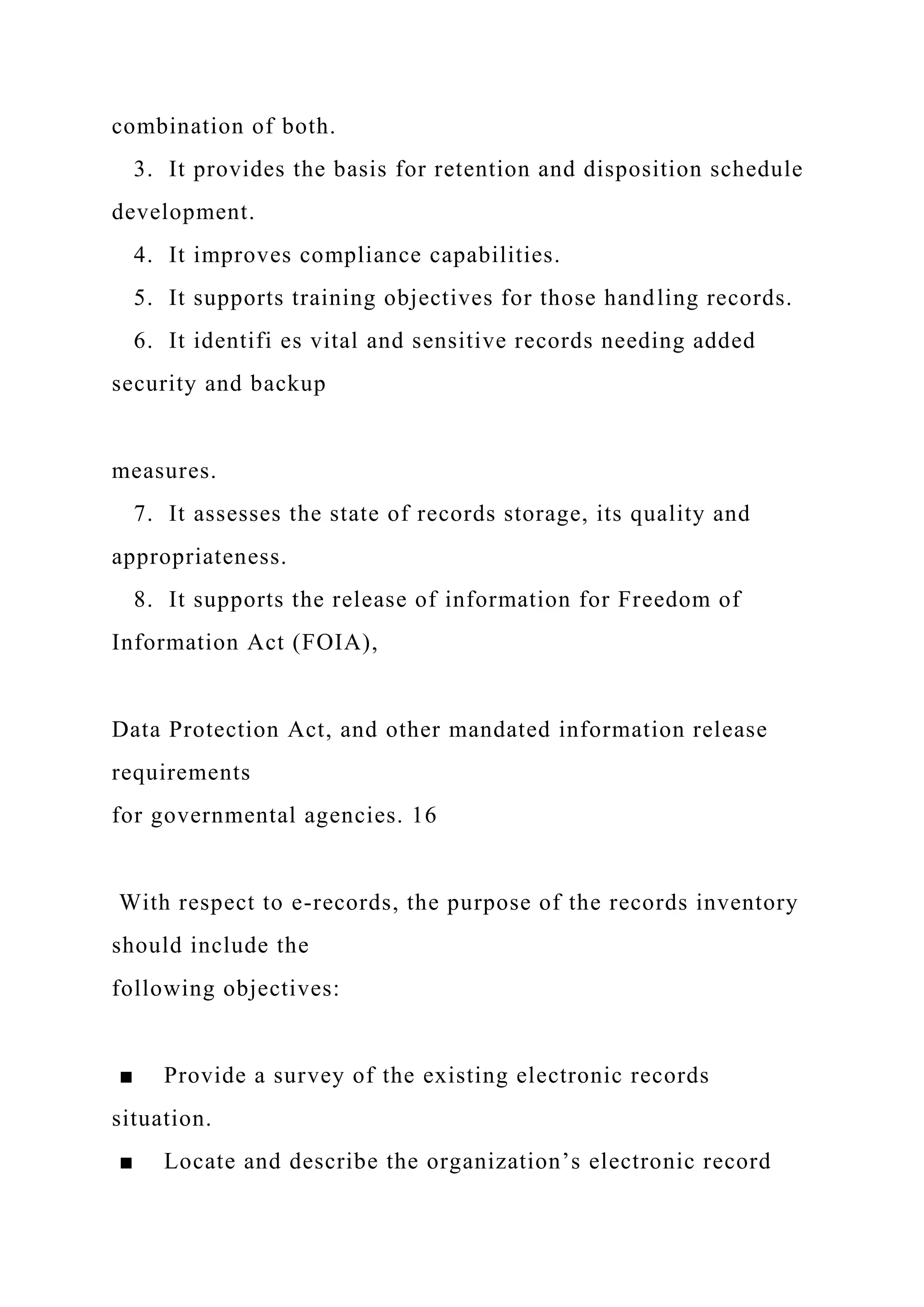 combination of both.
3. It provides the basis for retention and disposition schedule
development.
4. It improves compliance capabilities.
5. It supports training objectives for those handling records.
6. It identifi es vital and sensitive records needing added
security and backup
measures.
7. It assesses the state of records storage, its quality and
appropriateness.
8. It supports the release of information for Freedom of
Information Act (FOIA),
Data Protection Act, and other mandated information release
requirements
for governmental agencies. 16
With respect to e-records, the purpose of the records inventory
should include the
following objectives:
■ Provide a survey of the existing electronic records
situation.
■ Locate and describe the organization’s electronic record
 