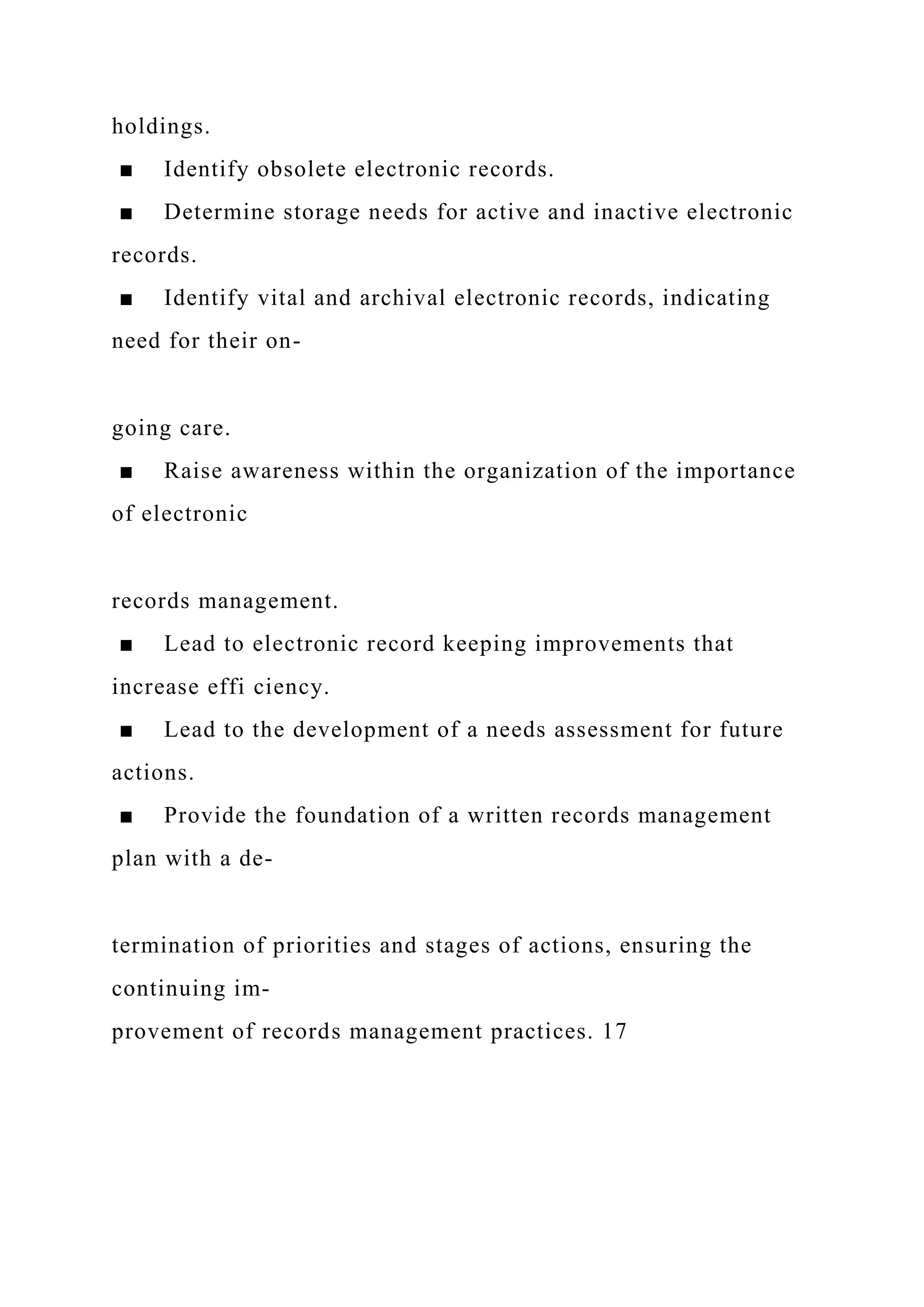 holdings.
■ Identify obsolete electronic records.
■ Determine storage needs for active and inactive electronic
records.
■ Identify vital and archival electronic records, indicating
need for their on-
going care.
■ Raise awareness within the organization of the importance
of electronic
records management.
■ Lead to electronic record keeping improvements that
increase effi ciency.
■ Lead to the development of a needs assessment for future
actions.
■ Provide the foundation of a written records management
plan with a de-
termination of priorities and stages of actions, ensuring the
continuing im-
provement of records management practices. 17
 