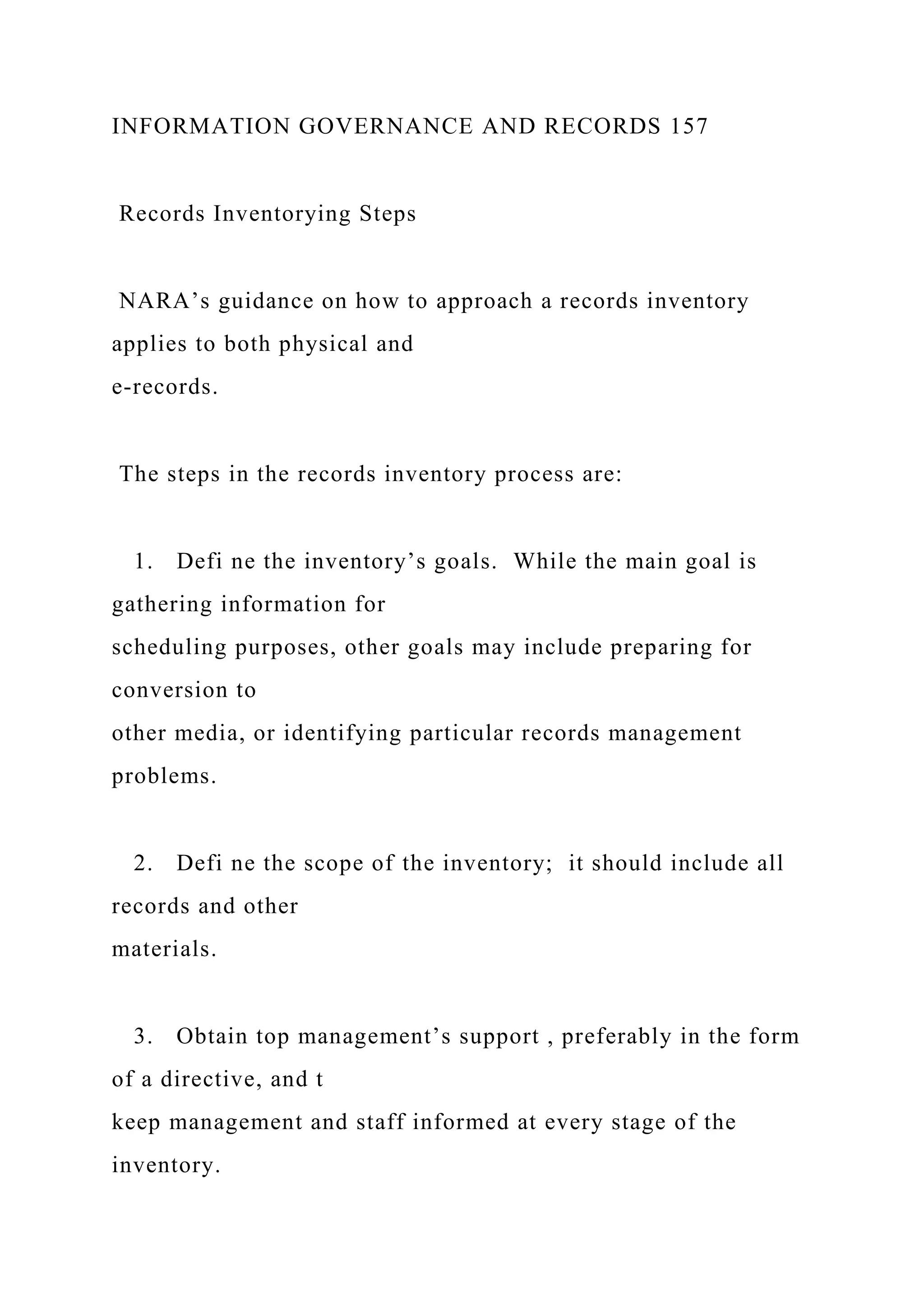 INFORMATION GOVERNANCE AND RECORDS 157
Records Inventorying Steps
NARA’s guidance on how to approach a records inventory
applies to both physical and
e-records.
The steps in the records inventory process are:
1. Defi ne the inventory’s goals. While the main goal is
gathering information for
scheduling purposes, other goals may include preparing for
conversion to
other media, or identifying particular records management
problems.
2. Defi ne the scope of the inventory; it should include all
records and other
materials.
3. Obtain top management’s support , preferably in the form
of a directive, and t
keep management and staff informed at every stage of the
inventory.
 