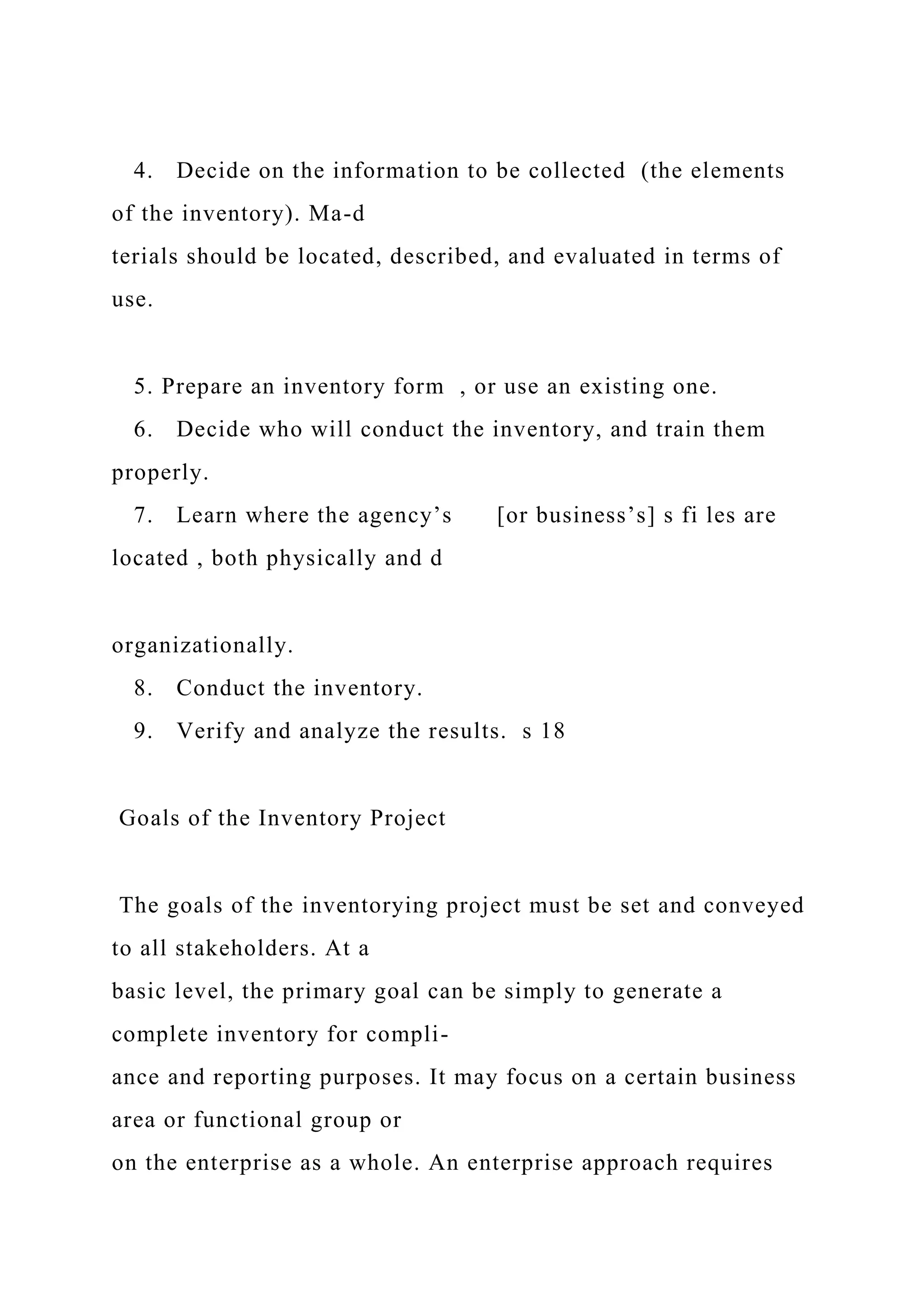 4. Decide on the information to be collected (the elements
of the inventory). Ma-d
terials should be located, described, and evaluated in terms of
use.
5. Prepare an inventory form , or use an existing one.
6. Decide who will conduct the inventory, and train them
properly.
7. Learn where the agency’s [or business’s] s fi les are
located , both physically and d
organizationally.
8. Conduct the inventory.
9. Verify and analyze the results. s 18
Goals of the Inventory Project
The goals of the inventorying project must be set and conveyed
to all stakeholders. At a
basic level, the primary goal can be simply to generate a
complete inventory for compli-
ance and reporting purposes. It may focus on a certain business
area or functional group or
on the enterprise as a whole. An enterprise approach requires
 