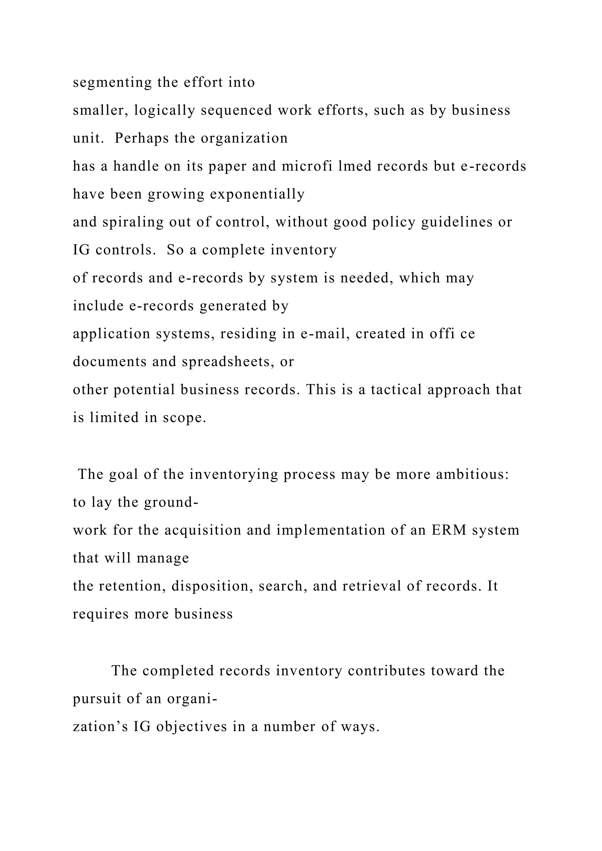 segmenting the effort into
smaller, logically sequenced work efforts, such as by business
unit. Perhaps the organization
has a handle on its paper and microfi lmed records but e-records
have been growing exponentially
and spiraling out of control, without good policy guidelines or
IG controls. So a complete inventory
of records and e-records by system is needed, which may
include e-records generated by
application systems, residing in e-mail, created in offi ce
documents and spreadsheets, or
other potential business records. This is a tactical approach that
is limited in scope.
The goal of the inventorying process may be more ambitious:
to lay the ground-
work for the acquisition and implementation of an ERM system
that will manage
the retention, disposition, search, and retrieval of records. It
requires more business
The completed records inventory contributes toward the
pursuit of an organi-
zation’s IG objectives in a number of ways.
 