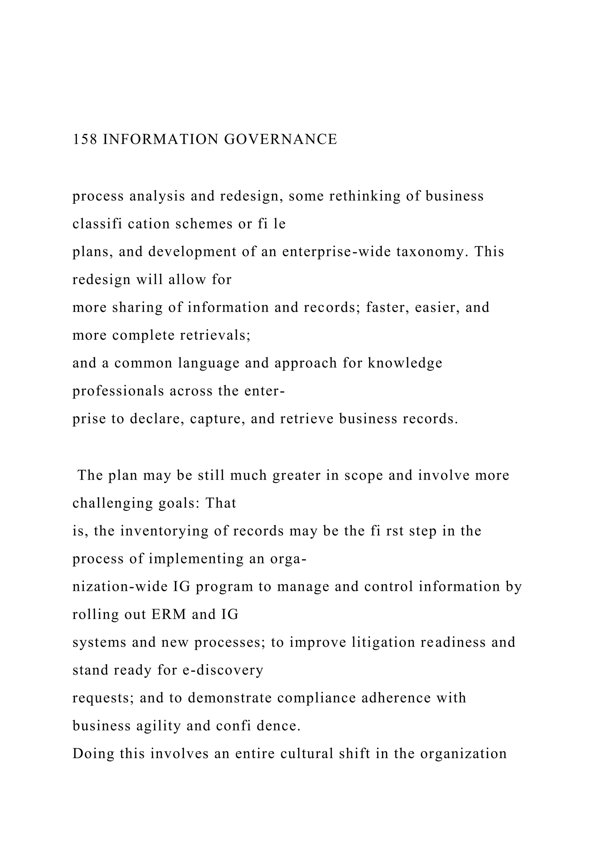 158 INFORMATION GOVERNANCE
process analysis and redesign, some rethinking of business
classifi cation schemes or fi le
plans, and development of an enterprise-wide taxonomy. This
redesign will allow for
more sharing of information and records; faster, easier, and
more complete retrievals;
and a common language and approach for knowledge
professionals across the enter-
prise to declare, capture, and retrieve business records.
The plan may be still much greater in scope and involve more
challenging goals: That
is, the inventorying of records may be the fi rst step in the
process of implementing an orga-
nization-wide IG program to manage and control information by
rolling out ERM and IG
systems and new processes; to improve litigation readiness and
stand ready for e-discovery
requests; and to demonstrate compliance adherence with
business agility and confi dence.
Doing this involves an entire cultural shift in the organization
 