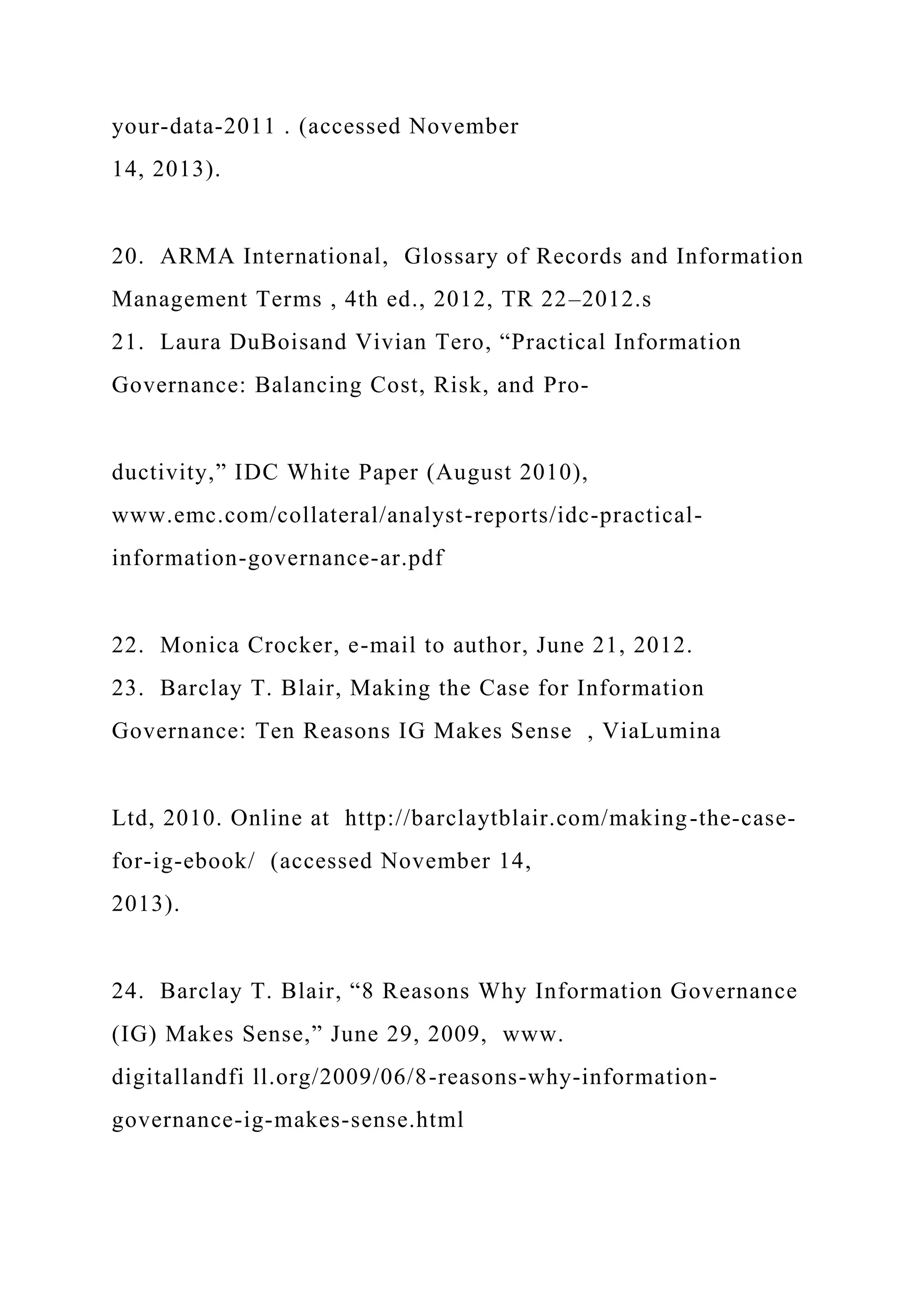 your-data-2011 . (accessed November
14, 2013).
20. ARMA International, Glossary of Records and Information
Management Terms , 4th ed., 2012, TR 22–2012.s
21. Laura DuBoisand Vivian Tero, “Practical Information
Governance: Balancing Cost, Risk, and Pro-
ductivity,” IDC White Paper (August 2010),
www.emc.com/collateral/analyst-reports/idc-practical-
information-governance-ar.pdf
22. Monica Crocker, e-mail to author, June 21, 2012.
23. Barclay T. Blair, Making the Case for Information
Governance: Ten Reasons IG Makes Sense , ViaLumina
Ltd, 2010. Online at http://barclaytblair.com/making-the-case-
for-ig-ebook/ (accessed November 14,
2013).
24. Barclay T. Blair, “8 Reasons Why Information Governance
(IG) Makes Sense,” June 29, 2009, www.
digitallandfi ll.org/2009/06/8-reasons-why-information-
governance-ig-makes-sense.html
 
