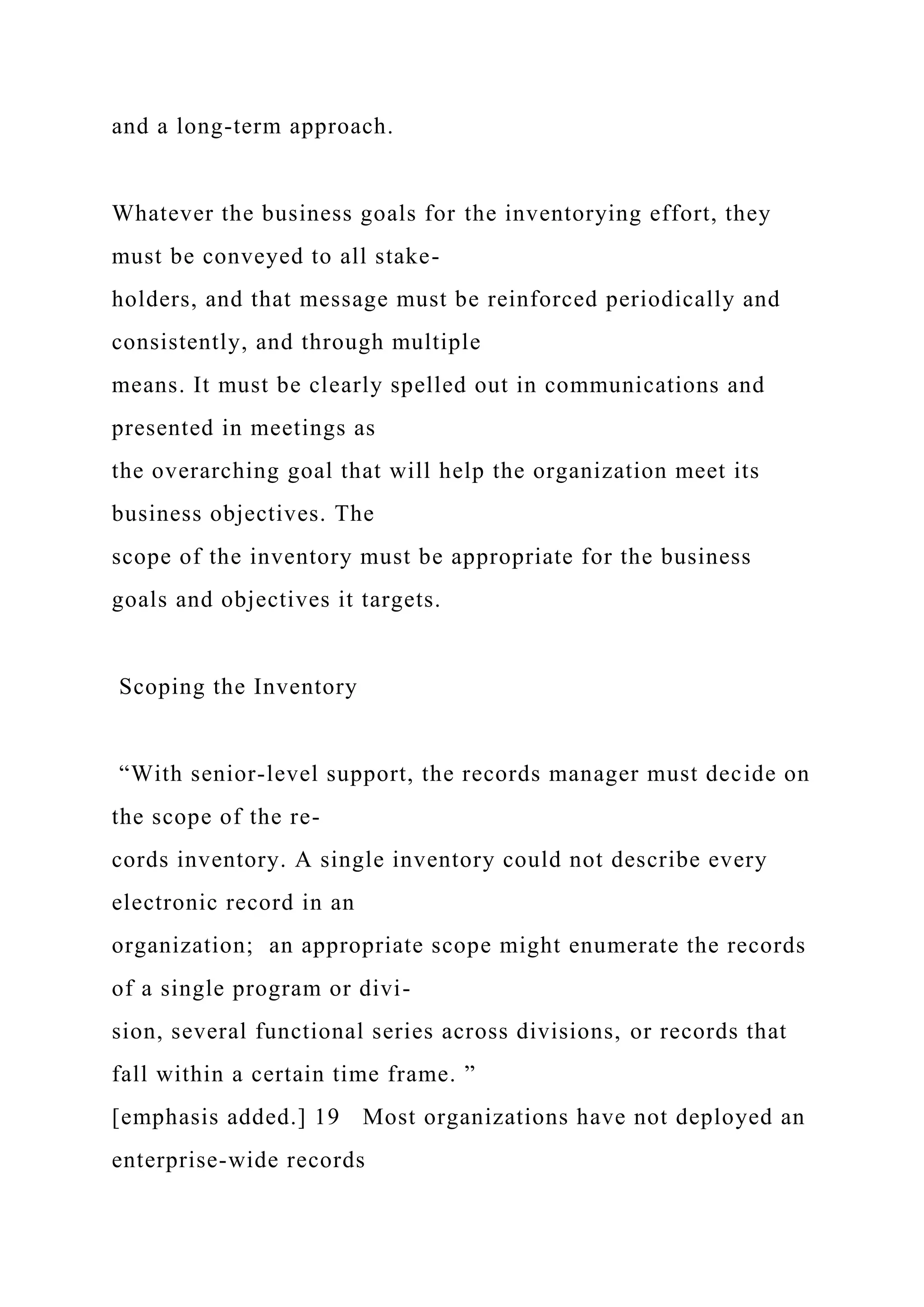 and a long-term approach.
Whatever the business goals for the inventorying effort, they
must be conveyed to all stake-
holders, and that message must be reinforced periodically and
consistently, and through multiple
means. It must be clearly spelled out in communications and
presented in meetings as
the overarching goal that will help the organization meet its
business objectives. The
scope of the inventory must be appropriate for the business
goals and objectives it targets.
Scoping the Inventory
“With senior-level support, the records manager must decide on
the scope of the re-
cords inventory. A single inventory could not describe every
electronic record in an
organization; an appropriate scope might enumerate the records
of a single program or divi-
sion, several functional series across divisions, or records that
fall within a certain time frame. ”
[emphasis added.] 19 Most organizations have not deployed an
enterprise-wide records
 