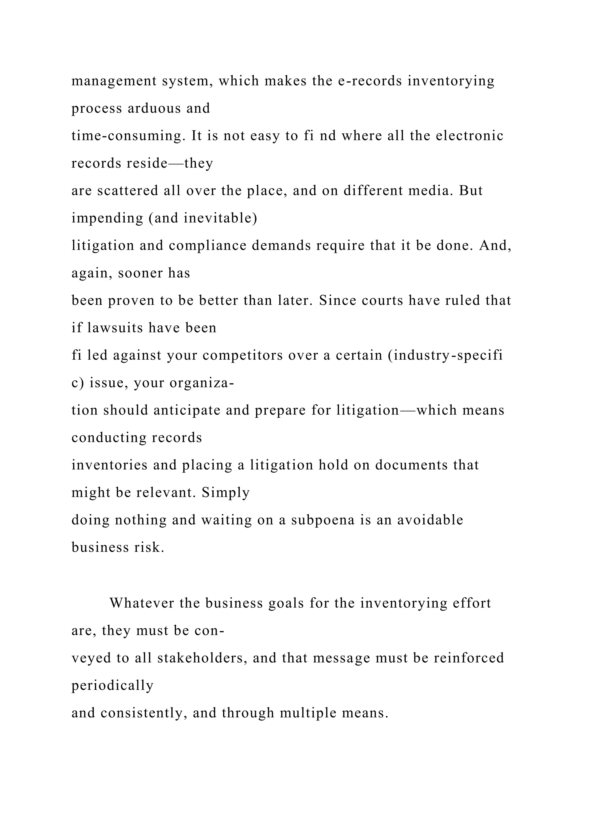 management system, which makes the e-records inventorying
process arduous and
time-consuming. It is not easy to fi nd where all the electronic
records reside—they
are scattered all over the place, and on different media. But
impending (and inevitable)
litigation and compliance demands require that it be done. And,
again, sooner has
been proven to be better than later. Since courts have ruled that
if lawsuits have been
fi led against your competitors over a certain (industry-specifi
c) issue, your organiza-
tion should anticipate and prepare for litigation—which means
conducting records
inventories and placing a litigation hold on documents that
might be relevant. Simply
doing nothing and waiting on a subpoena is an avoidable
business risk.
Whatever the business goals for the inventorying effort
are, they must be con-
veyed to all stakeholders, and that message must be reinforced
periodically
and consistently, and through multiple means.
 