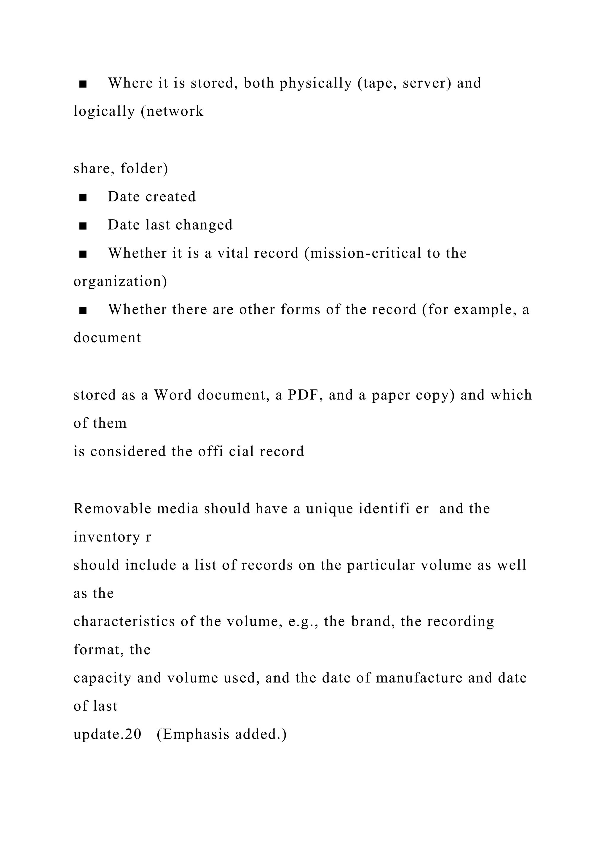 ■ Where it is stored, both physically (tape, server) and
logically (network
share, folder)
■ Date created
■ Date last changed
■ Whether it is a vital record (mission-critical to the
organization)
■ Whether there are other forms of the record (for example, a
document
stored as a Word document, a PDF, and a paper copy) and which
of them
is considered the offi cial record
Removable media should have a unique identifi er and the
inventory r
should include a list of records on the particular volume as well
as the
characteristics of the volume, e.g., the brand, the recording
format, the
capacity and volume used, and the date of manufacture and date
of last
update.20 (Emphasis added.)
 