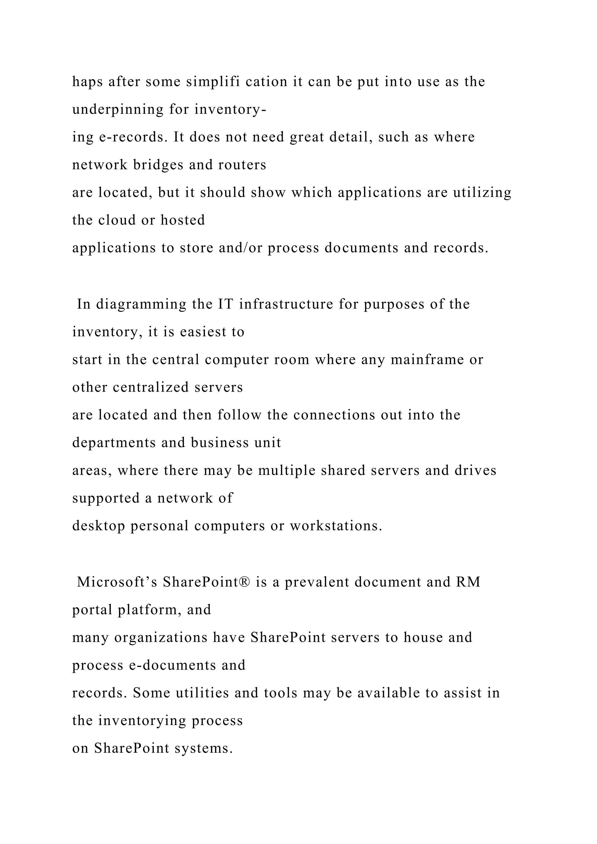 haps after some simplifi cation it can be put into use as the
underpinning for inventory-
ing e-records. It does not need great detail, such as where
network bridges and routers
are located, but it should show which applications are utilizing
the cloud or hosted
applications to store and/or process documents and records.
In diagramming the IT infrastructure for purposes of the
inventory, it is easiest to
start in the central computer room where any mainframe or
other centralized servers
are located and then follow the connections out into the
departments and business unit
areas, where there may be multiple shared servers and drives
supported a network of
desktop personal computers or workstations.
Microsoft’s SharePoint® is a prevalent document and RM
portal platform, and
many organizations have SharePoint servers to house and
process e-documents and
records. Some utilities and tools may be available to assist in
the inventorying process
on SharePoint systems.
 