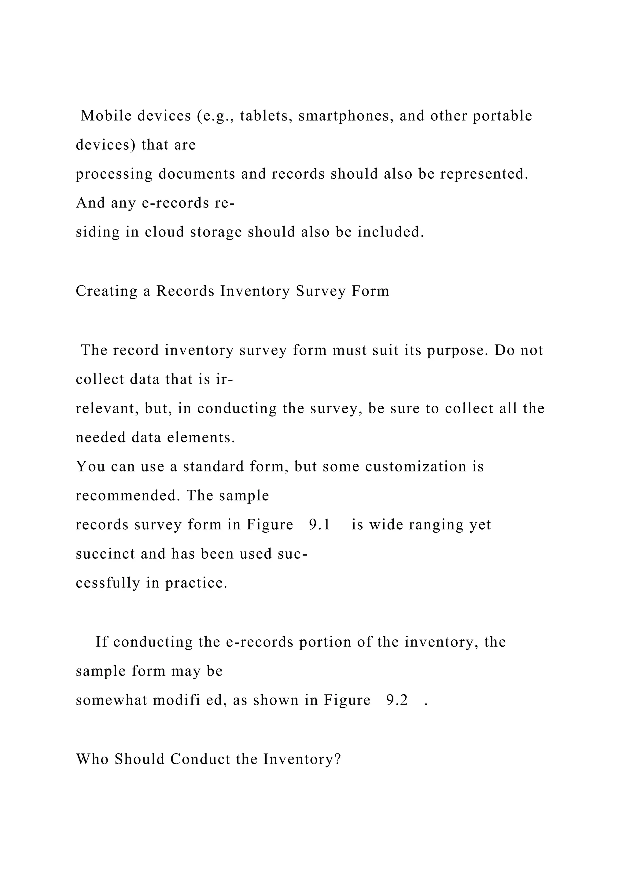 Mobile devices (e.g., tablets, smartphones, and other portable
devices) that are
processing documents and records should also be represented.
And any e-records re-
siding in cloud storage should also be included.
Creating a Records Inventory Survey Form
The record inventory survey form must suit its purpose. Do not
collect data that is ir-
relevant, but, in conducting the survey, be sure to collect all the
needed data elements.
You can use a standard form, but some customization is
recommended. The sample
records survey form in Figure 9.1 is wide ranging yet
succinct and has been used suc-
cessfully in practice.
If conducting the e-records portion of the inventory, the
sample form may be
somewhat modifi ed, as shown in Figure 9.2 .
Who Should Conduct the Inventory?
 