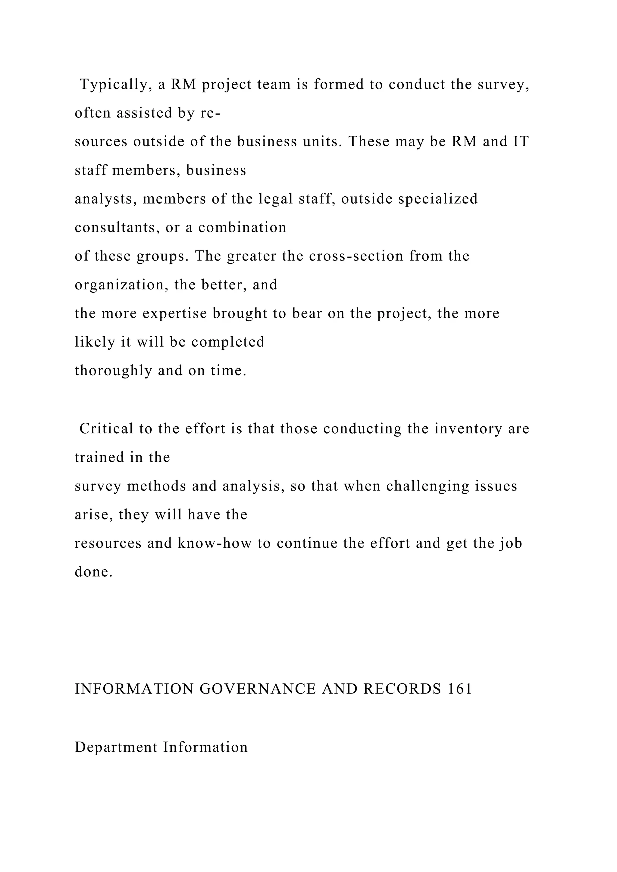 Typically, a RM project team is formed to conduct the survey,
often assisted by re-
sources outside of the business units. These may be RM and IT
staff members, business
analysts, members of the legal staff, outside specialized
consultants, or a combination
of these groups. The greater the cross-section from the
organization, the better, and
the more expertise brought to bear on the project, the more
likely it will be completed
thoroughly and on time.
Critical to the effort is that those conducting the inventory are
trained in the
survey methods and analysis, so that when challenging issues
arise, they will have the
resources and know-how to continue the effort and get the job
done.
INFORMATION GOVERNANCE AND RECORDS 161
Department Information
 
