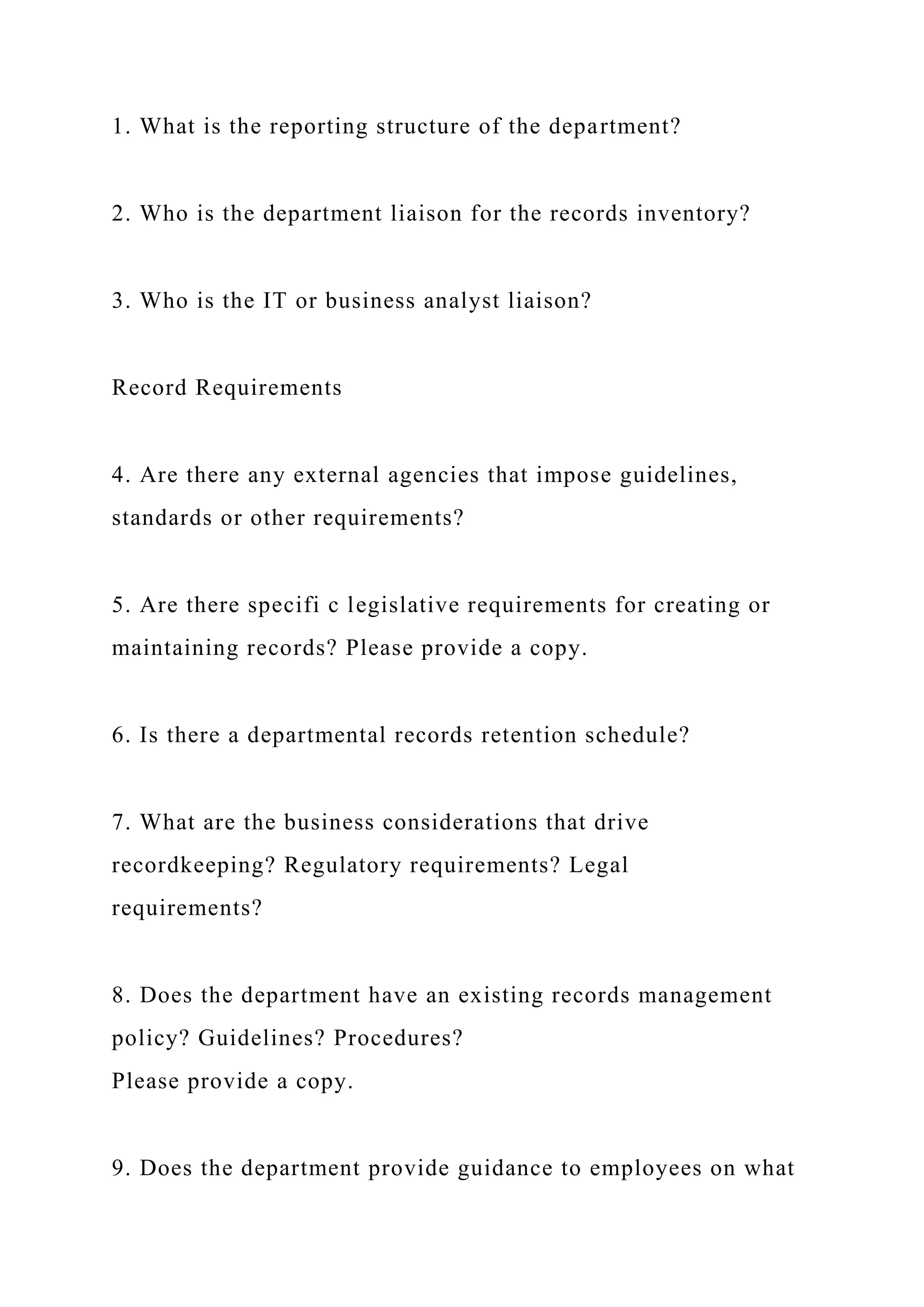 1. What is the reporting structure of the department?
2. Who is the department liaison for the records inventory?
3. Who is the IT or business analyst liaison?
Record Requirements
4. Are there any external agencies that impose guidelines,
standards or other requirements?
5. Are there specifi c legislative requirements for creating or
maintaining records? Please provide a copy.
6. Is there a departmental records retention schedule?
7. What are the business considerations that drive
recordkeeping? Regulatory requirements? Legal
requirements?
8. Does the department have an existing records management
policy? Guidelines? Procedures?
Please provide a copy.
9. Does the department provide guidance to employees on what
 