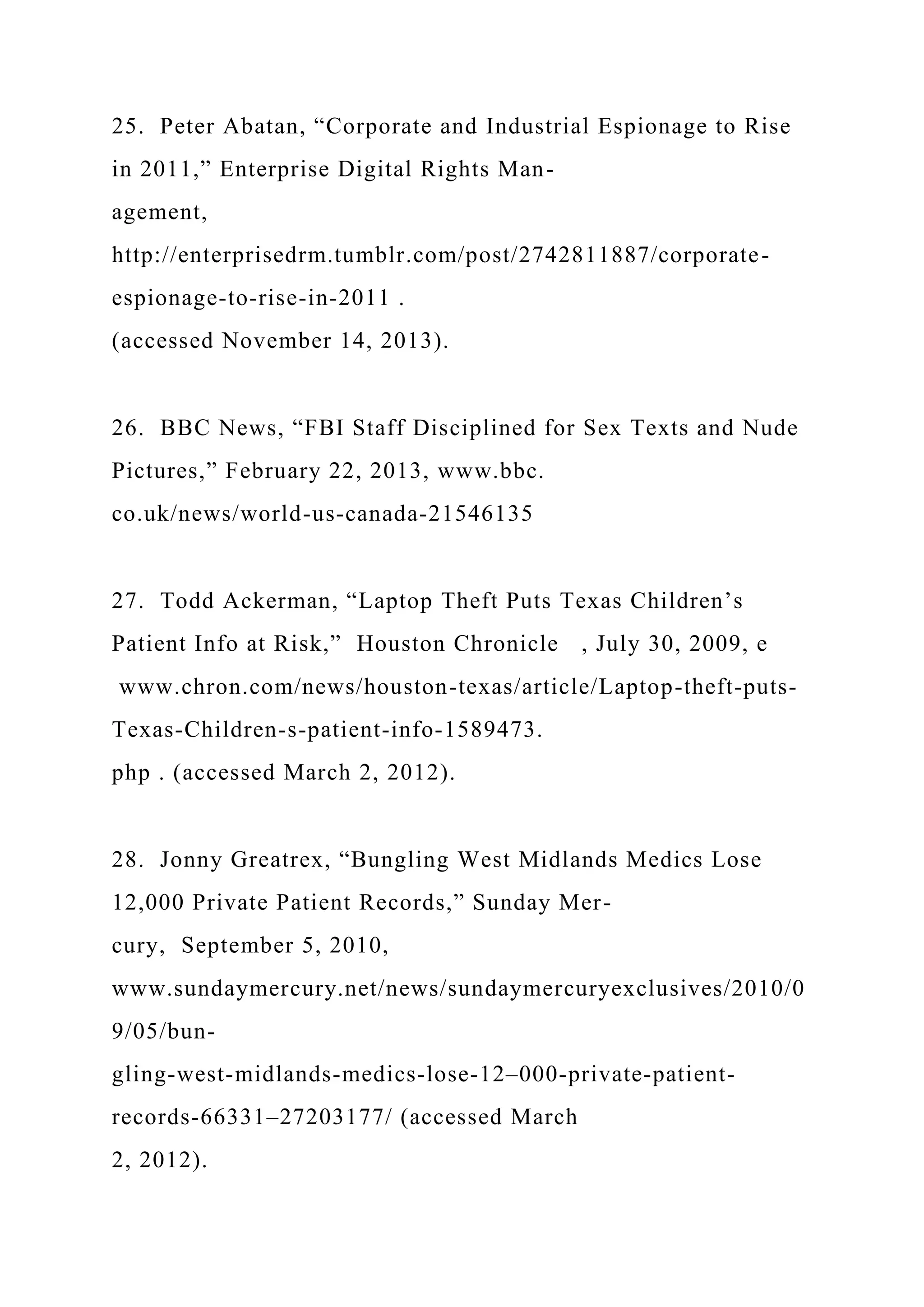 25. Peter Abatan, “Corporate and Industrial Espionage to Rise
in 2011,” Enterprise Digital Rights Man-
agement,
http://enterprisedrm.tumblr.com/post/2742811887/corporate-
espionage-to-rise-in-2011 .
(accessed November 14, 2013).
26. BBC News, “FBI Staff Disciplined for Sex Texts and Nude
Pictures,” February 22, 2013, www.bbc.
co.uk/news/world-us-canada-21546135
27. Todd Ackerman, “Laptop Theft Puts Texas Children’s
Patient Info at Risk,” Houston Chronicle , July 30, 2009, e
www.chron.com/news/houston-texas/article/Laptop-theft-puts-
Texas-Children-s-patient-info-1589473.
php . (accessed March 2, 2012).
28. Jonny Greatrex, “Bungling West Midlands Medics Lose
12,000 Private Patient Records,” Sunday Mer-
cury, September 5, 2010,
www.sundaymercury.net/news/sundaymercuryexclusives/2010/0
9/05/bun-
gling-west-midlands-medics-lose-12–000-private-patient-
records-66331–27203177/ (accessed March
2, 2012).
 