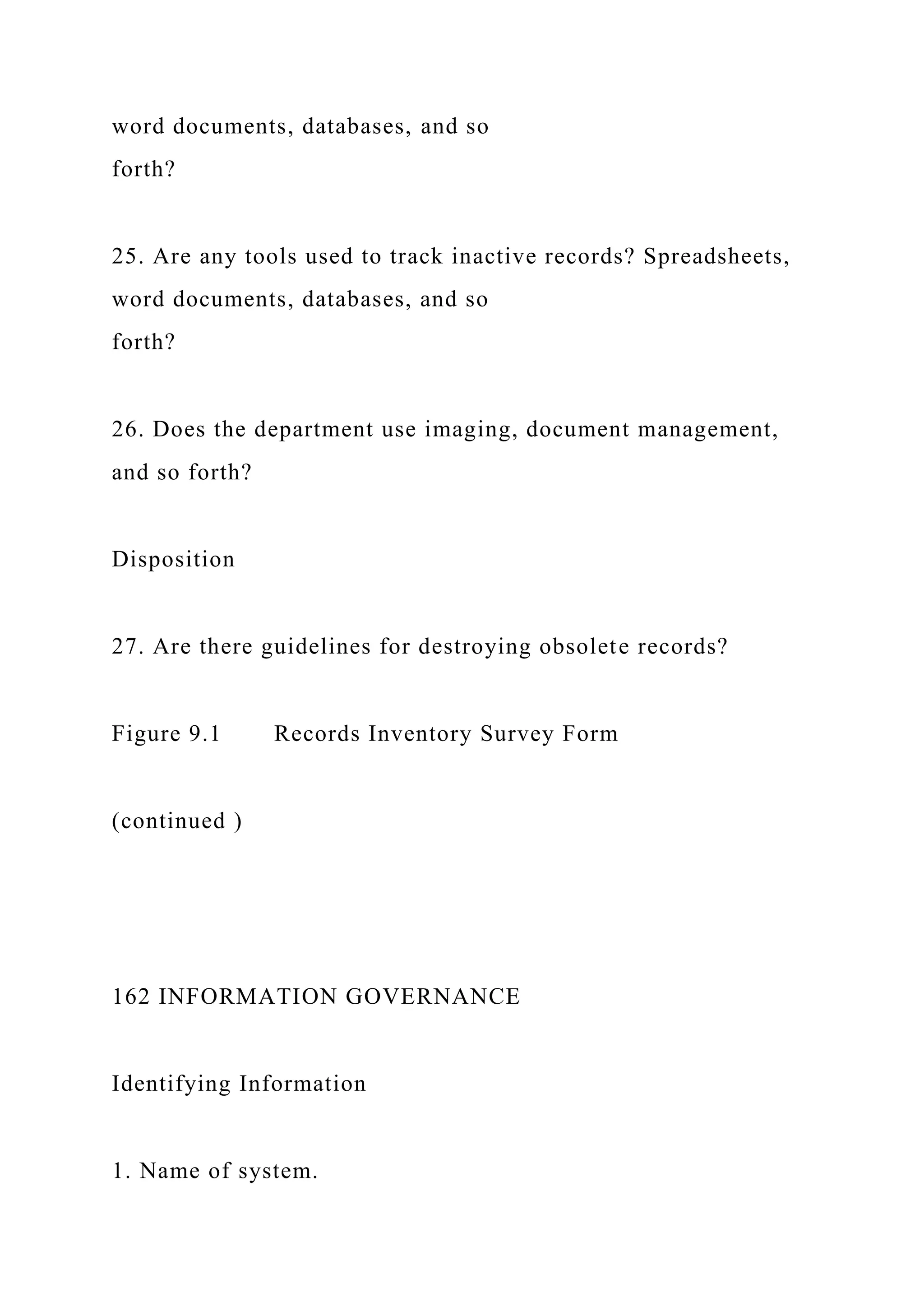 word documents, databases, and so
forth?
25. Are any tools used to track inactive records? Spreadsheets,
word documents, databases, and so
forth?
26. Does the department use imaging, document management,
and so forth?
Disposition
27. Are there guidelines for destroying obsolete records?
Figure 9.1 Records Inventory Survey Form
(continued )
162 INFORMATION GOVERNANCE
Identifying Information
1. Name of system.
 