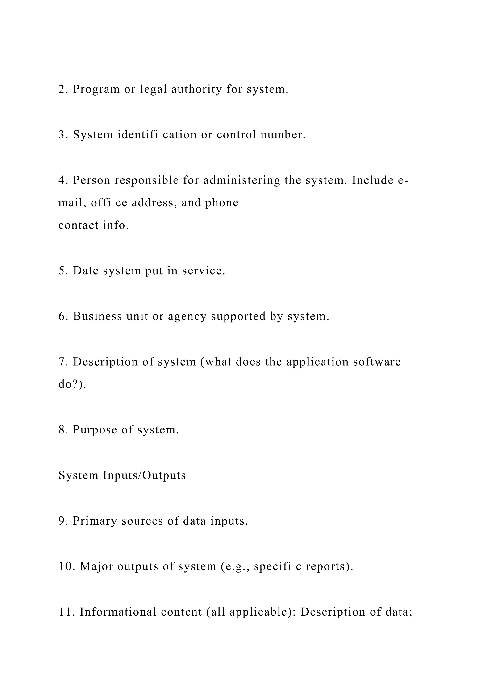 2. Program or legal authority for system.
3. System identifi cation or control number.
4. Person responsible for administering the system. Include e-
mail, offi ce address, and phone
contact info.
5. Date system put in service.
6. Business unit or agency supported by system.
7. Description of system (what does the application software
do?).
8. Purpose of system.
System Inputs/Outputs
9. Primary sources of data inputs.
10. Major outputs of system (e.g., specifi c reports).
11. Informational content (all applicable): Description of data;
 