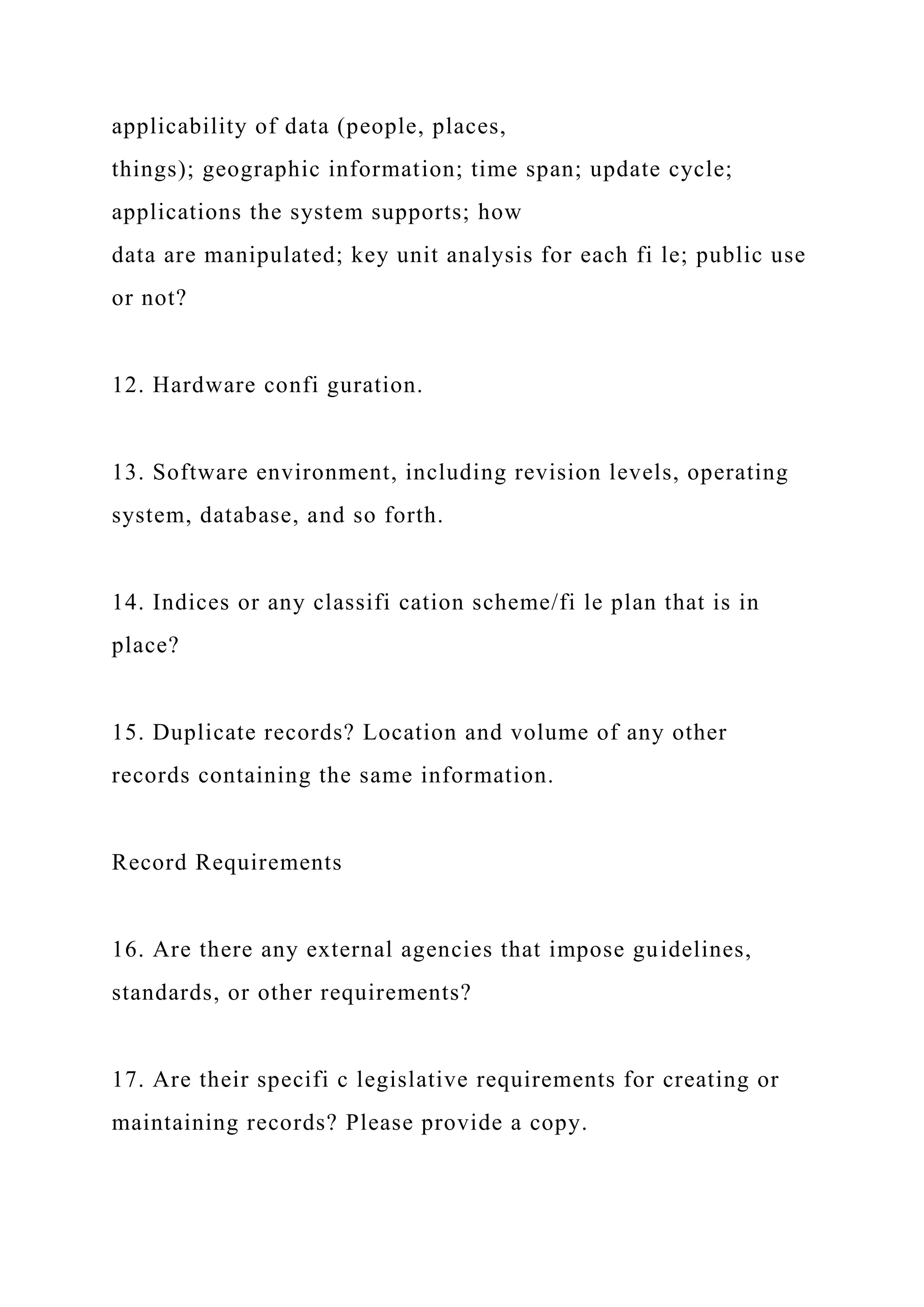 applicability of data (people, places,
things); geographic information; time span; update cycle;
applications the system supports; how
data are manipulated; key unit analysis for each fi le; public use
or not?
12. Hardware confi guration.
13. Software environment, including revision levels, operating
system, database, and so forth.
14. Indices or any classifi cation scheme/fi le plan that is in
place?
15. Duplicate records? Location and volume of any other
records containing the same information.
Record Requirements
16. Are there any external agencies that impose guidelines,
standards, or other requirements?
17. Are their specifi c legislative requirements for creating or
maintaining records? Please provide a copy.
 