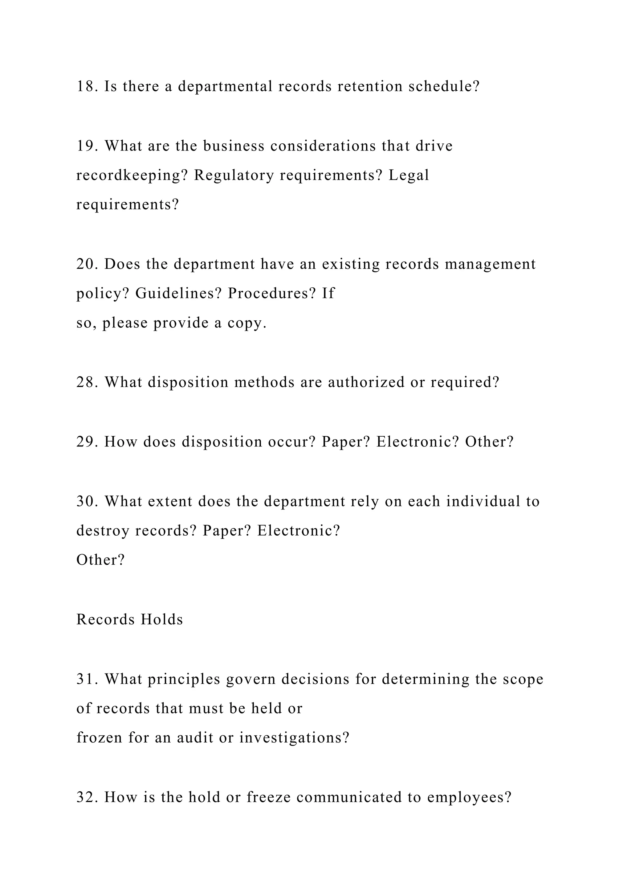 18. Is there a departmental records retention schedule?
19. What are the business considerations that drive
recordkeeping? Regulatory requirements? Legal
requirements?
20. Does the department have an existing records management
policy? Guidelines? Procedures? If
so, please provide a copy.
28. What disposition methods are authorized or required?
29. How does disposition occur? Paper? Electronic? Other?
30. What extent does the department rely on each individual to
destroy records? Paper? Electronic?
Other?
Records Holds
31. What principles govern decisions for determining the scope
of records that must be held or
frozen for an audit or investigations?
32. How is the hold or freeze communicated to employees?
 