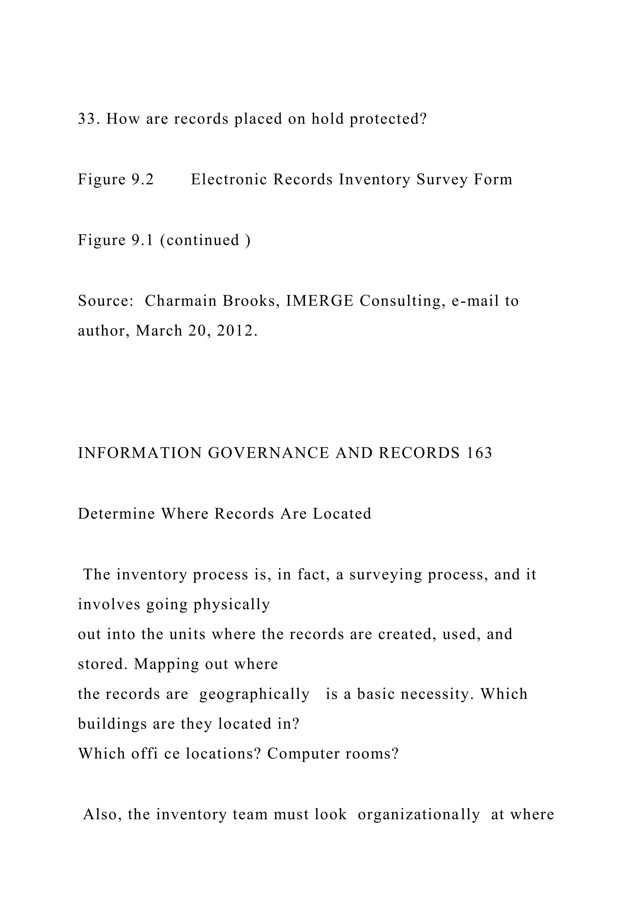 33. How are records placed on hold protected?
Figure 9.2 Electronic Records Inventory Survey Form
Figure 9.1 (continued )
Source: Charmain Brooks, IMERGE Consulting, e-mail to
author, March 20, 2012.
INFORMATION GOVERNANCE AND RECORDS 163
Determine Where Records Are Located
The inventory process is, in fact, a surveying process, and it
involves going physically
out into the units where the records are created, used, and
stored. Mapping out where
the records are geographically is a basic necessity. Which
buildings are they located in?
Which offi ce locations? Computer rooms?
Also, the inventory team must look organizationally at where
 