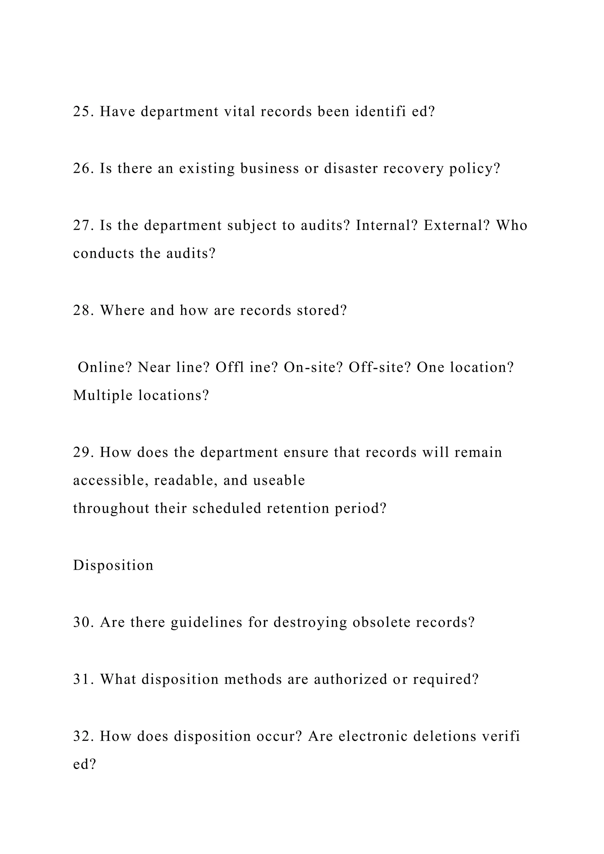 25. Have department vital records been identifi ed?
26. Is there an existing business or disaster recovery policy?
27. Is the department subject to audits? Internal? External? Who
conducts the audits?
28. Where and how are records stored?
Online? Near line? Offl ine? On-site? Off-site? One location?
Multiple locations?
29. How does the department ensure that records will remain
accessible, readable, and useable
throughout their scheduled retention period?
Disposition
30. Are there guidelines for destroying obsolete records?
31. What disposition methods are authorized or required?
32. How does disposition occur? Are electronic deletions verifi
ed?
 
