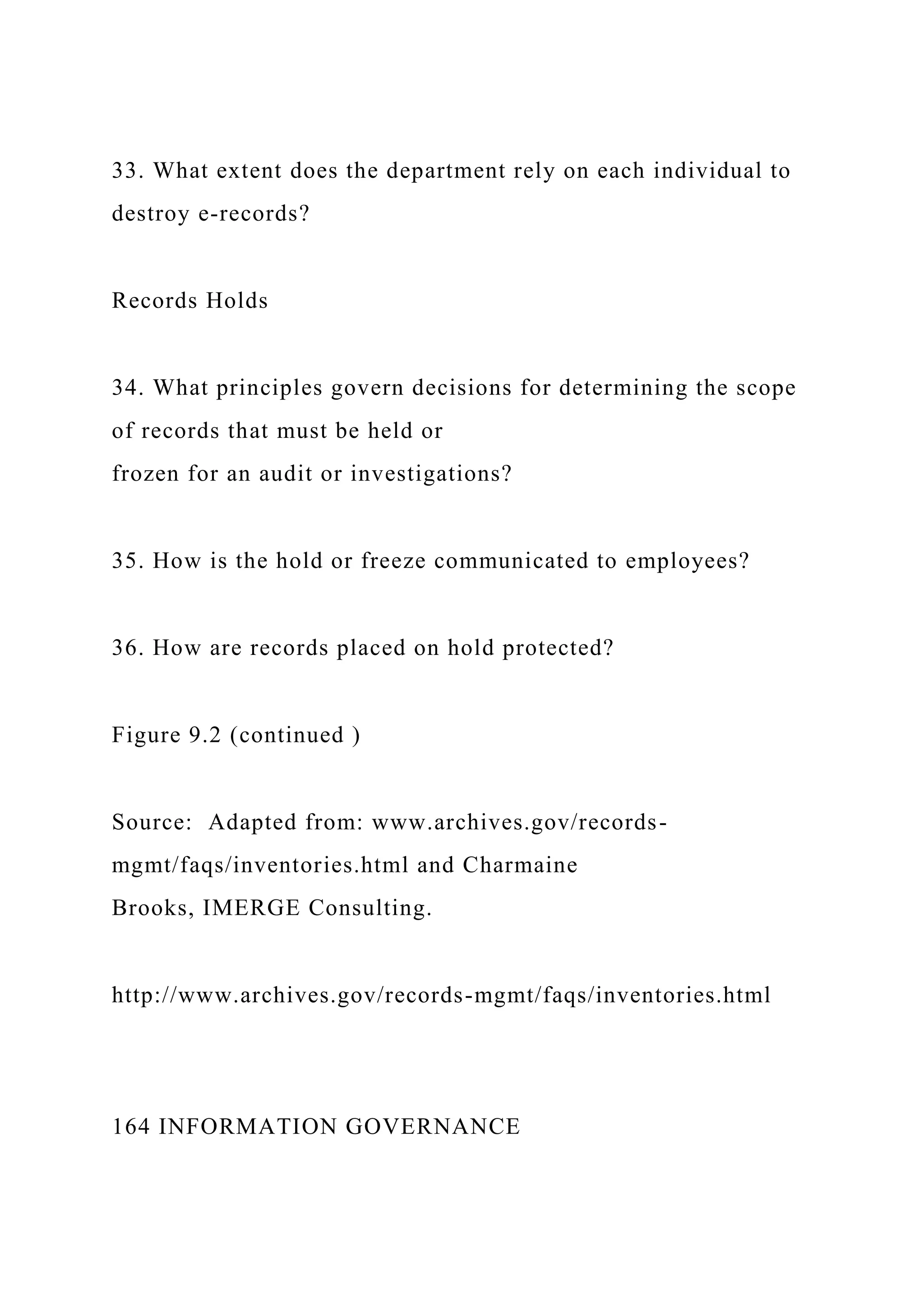 33. What extent does the department rely on each individual to
destroy e-records?
Records Holds
34. What principles govern decisions for determining the scope
of records that must be held or
frozen for an audit or investigations?
35. How is the hold or freeze communicated to employees?
36. How are records placed on hold protected?
Figure 9.2 (continued )
Source: Adapted from: www.archives.gov/records-
mgmt/faqs/inventories.html and Charmaine
Brooks, IMERGE Consulting.
http://www.archives.gov/records-mgmt/faqs/inventories.html
164 INFORMATION GOVERNANCE
 