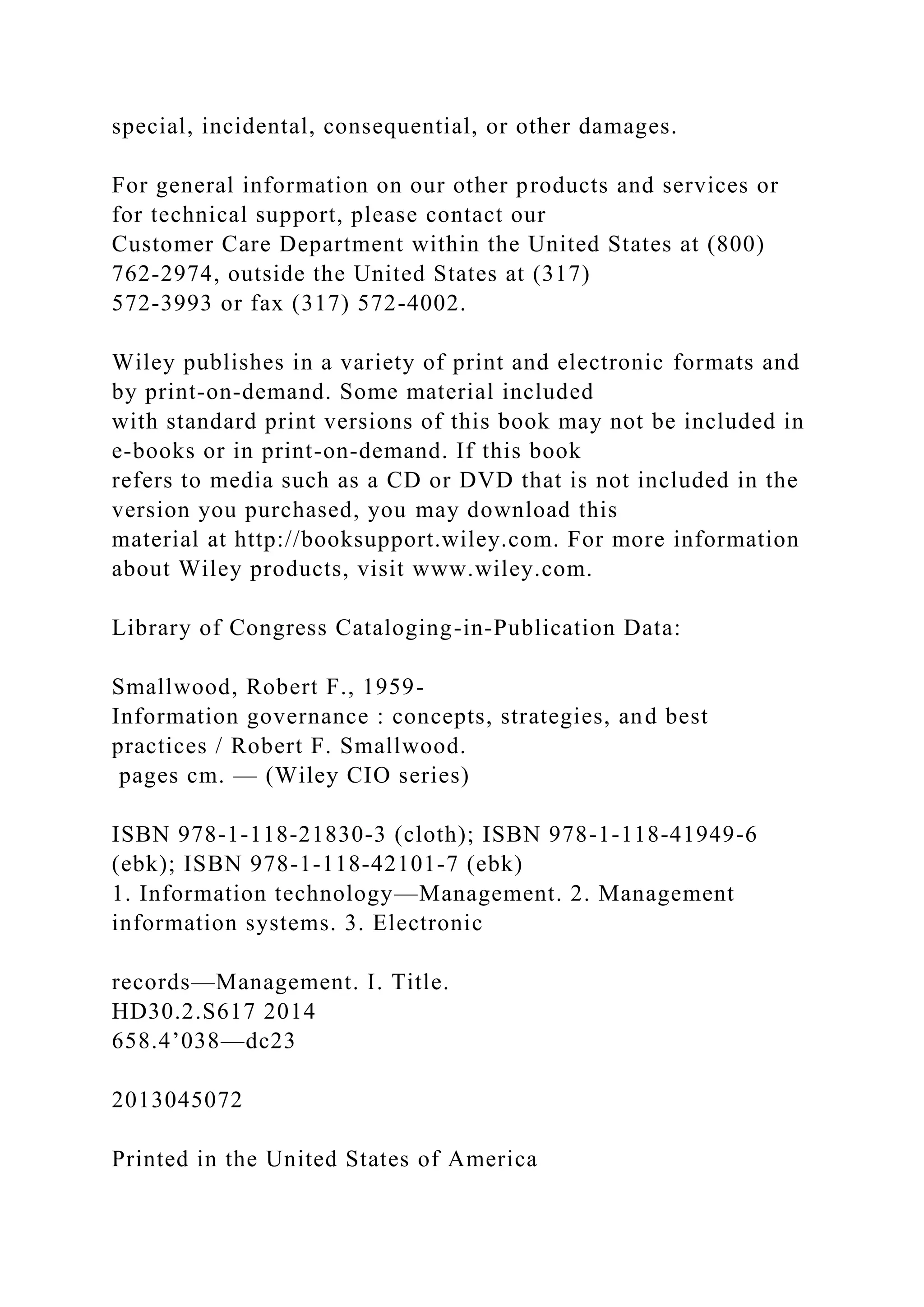 special, incidental, consequential, or other damages.
For general information on our other products and services or
for technical support, please contact our
Customer Care Department within the United States at (800)
762-2974, outside the United States at (317)
572-3993 or fax (317) 572-4002.
Wiley publishes in a variety of print and electronic formats and
by print-on-demand. Some material included
with standard print versions of this book may not be included in
e-books or in print-on-demand. If this book
refers to media such as a CD or DVD that is not included in the
version you purchased, you may download this
material at http://booksupport.wiley.com. For more information
about Wiley products, visit www.wiley.com.
Library of Congress Cataloging-in-Publication Data:
Smallwood, Robert F., 1959-
Information governance : concepts, strategies, and best
practices / Robert F. Smallwood.
pages cm. — (Wiley CIO series)
ISBN 978-1-118-21830-3 (cloth); ISBN 978-1-118-41949-6
(ebk); ISBN 978-1-118-42101-7 (ebk)
1. Information technology—Management. 2. Management
information systems. 3. Electronic
records—Management. I. Title.
HD30.2.S617 2014
658.4’038—dc23
2013045072
Printed in the United States of America
 