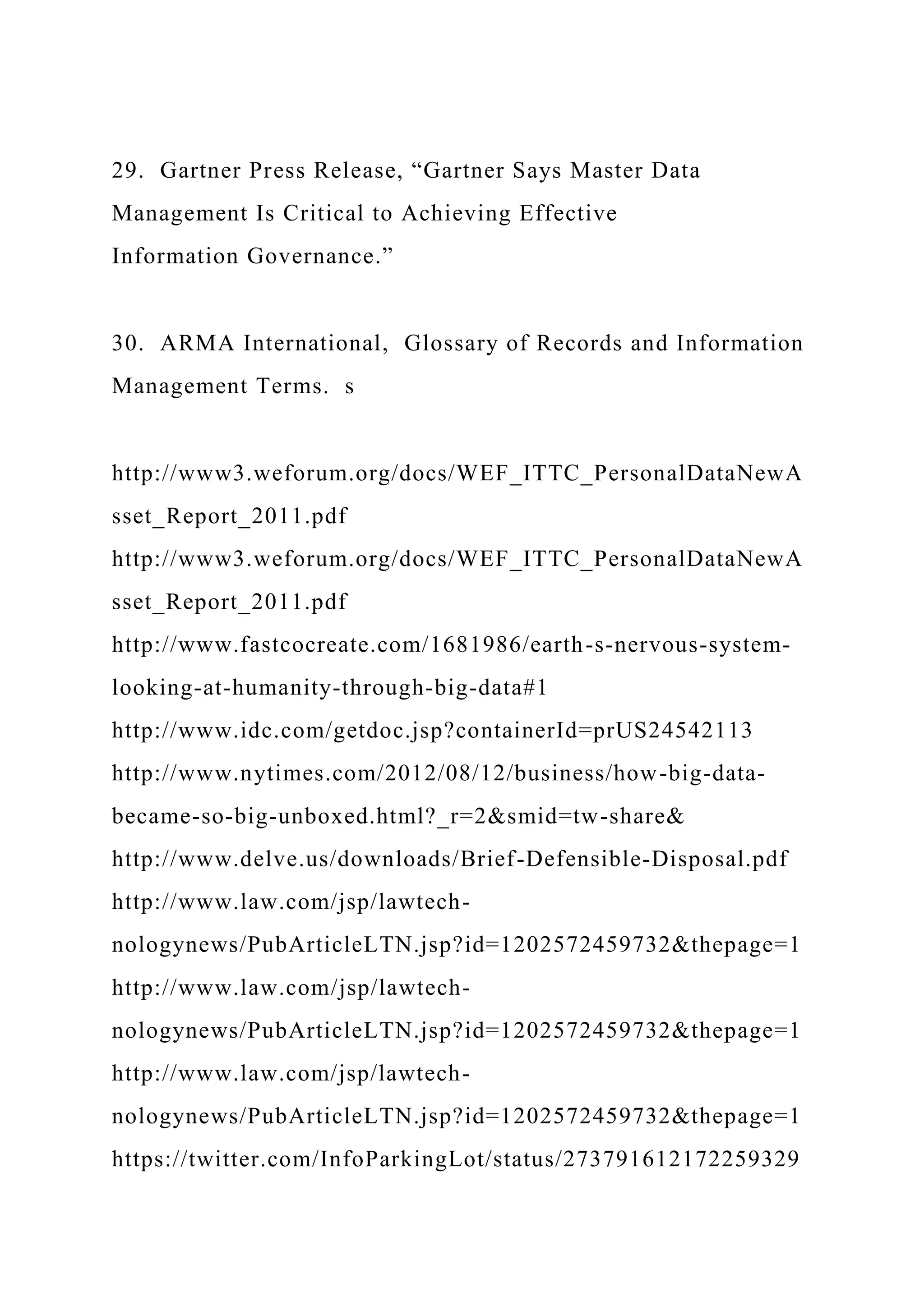 29. Gartner Press Release, “Gartner Says Master Data
Management Is Critical to Achieving Effective
Information Governance.”
30. ARMA International, Glossary of Records and Information
Management Terms. s
http://www3.weforum.org/docs/WEF_ITTC_PersonalDataNewA
sset_Report_2011.pdf
http://www3.weforum.org/docs/WEF_ITTC_PersonalDataNewA
sset_Report_2011.pdf
http://www.fastcocreate.com/1681986/earth-s-nervous-system-
looking-at-humanity-through-big-data#1
http://www.idc.com/getdoc.jsp?containerId=prUS24542113
http://www.nytimes.com/2012/08/12/business/how-big-data-
became-so-big-unboxed.html?_r=2&smid=tw-share&
http://www.delve.us/downloads/Brief-Defensible-Disposal.pdf
http://www.law.com/jsp/lawtech-
nologynews/PubArticleLTN.jsp?id=1202572459732&thepage=1
http://www.law.com/jsp/lawtech-
nologynews/PubArticleLTN.jsp?id=1202572459732&thepage=1
http://www.law.com/jsp/lawtech-
nologynews/PubArticleLTN.jsp?id=1202572459732&thepage=1
https://twitter.com/InfoParkingLot/status/273791612172259329
 