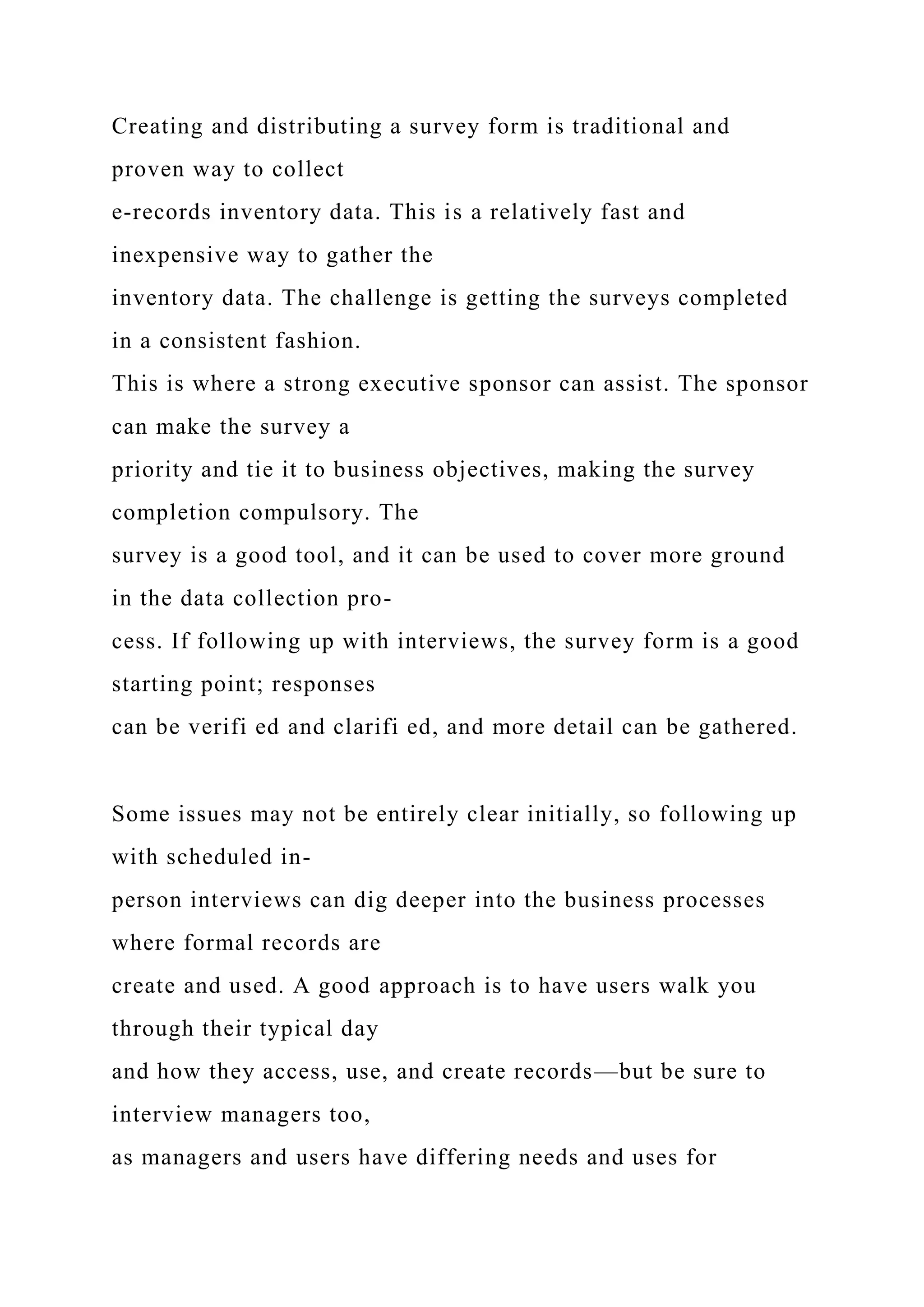 Creating and distributing a survey form is traditional and
proven way to collect
e-records inventory data. This is a relatively fast and
inexpensive way to gather the
inventory data. The challenge is getting the surveys completed
in a consistent fashion.
This is where a strong executive sponsor can assist. The sponsor
can make the survey a
priority and tie it to business objectives, making the survey
completion compulsory. The
survey is a good tool, and it can be used to cover more ground
in the data collection pro-
cess. If following up with interviews, the survey form is a good
starting point; responses
can be verifi ed and clarifi ed, and more detail can be gathered.
Some issues may not be entirely clear initially, so following up
with scheduled in-
person interviews can dig deeper into the business processes
where formal records are
create and used. A good approach is to have users walk you
through their typical day
and how they access, use, and create records—but be sure to
interview managers too,
as managers and users have differing needs and uses for
 