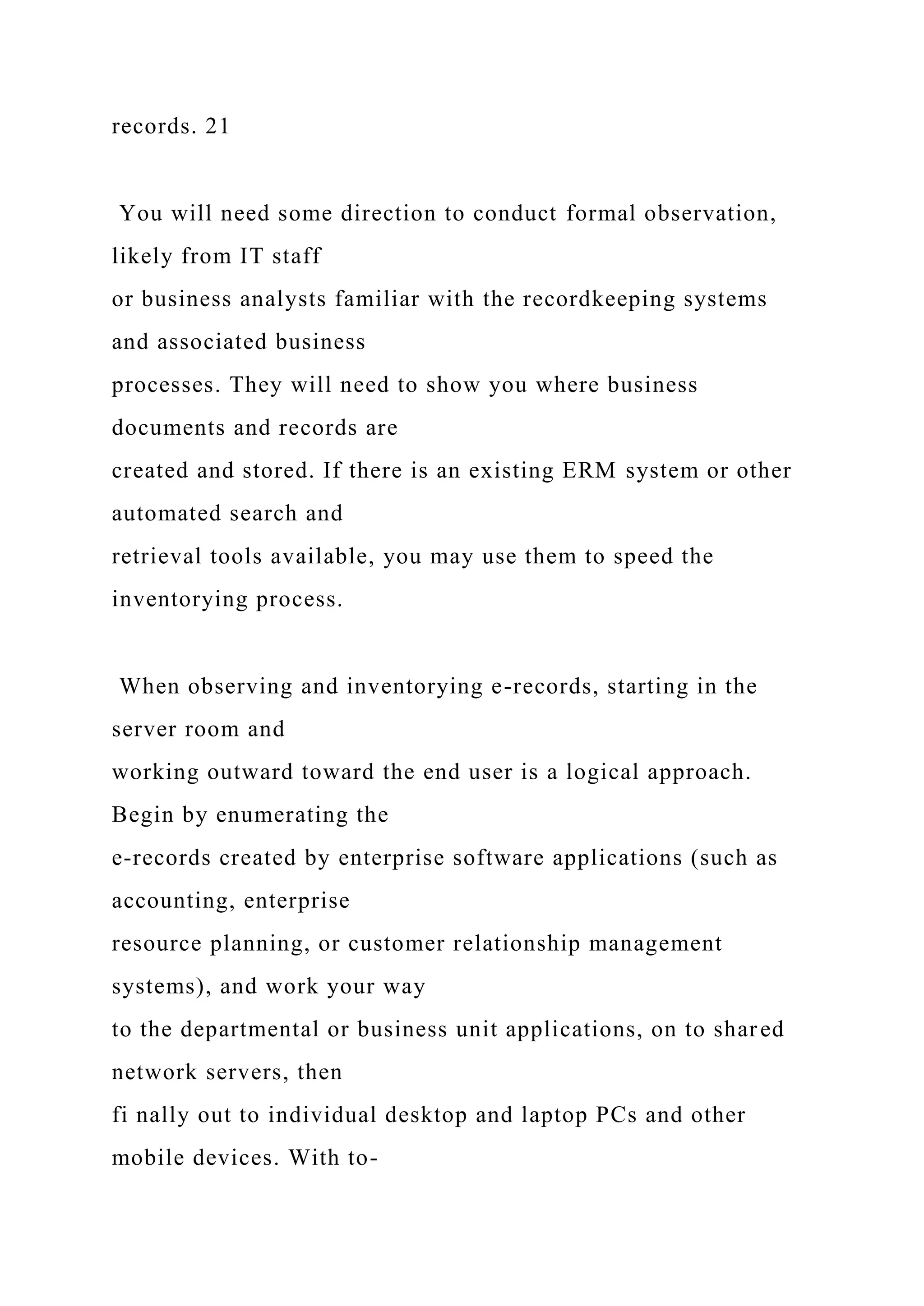 records. 21
You will need some direction to conduct formal observation,
likely from IT staff
or business analysts familiar with the recordkeeping systems
and associated business
processes. They will need to show you where business
documents and records are
created and stored. If there is an existing ERM system or other
automated search and
retrieval tools available, you may use them to speed the
inventorying process.
When observing and inventorying e-records, starting in the
server room and
working outward toward the end user is a logical approach.
Begin by enumerating the
e-records created by enterprise software applications (such as
accounting, enterprise
resource planning, or customer relationship management
systems), and work your way
to the departmental or business unit applications, on to shared
network servers, then
fi nally out to individual desktop and laptop PCs and other
mobile devices. With to-
 