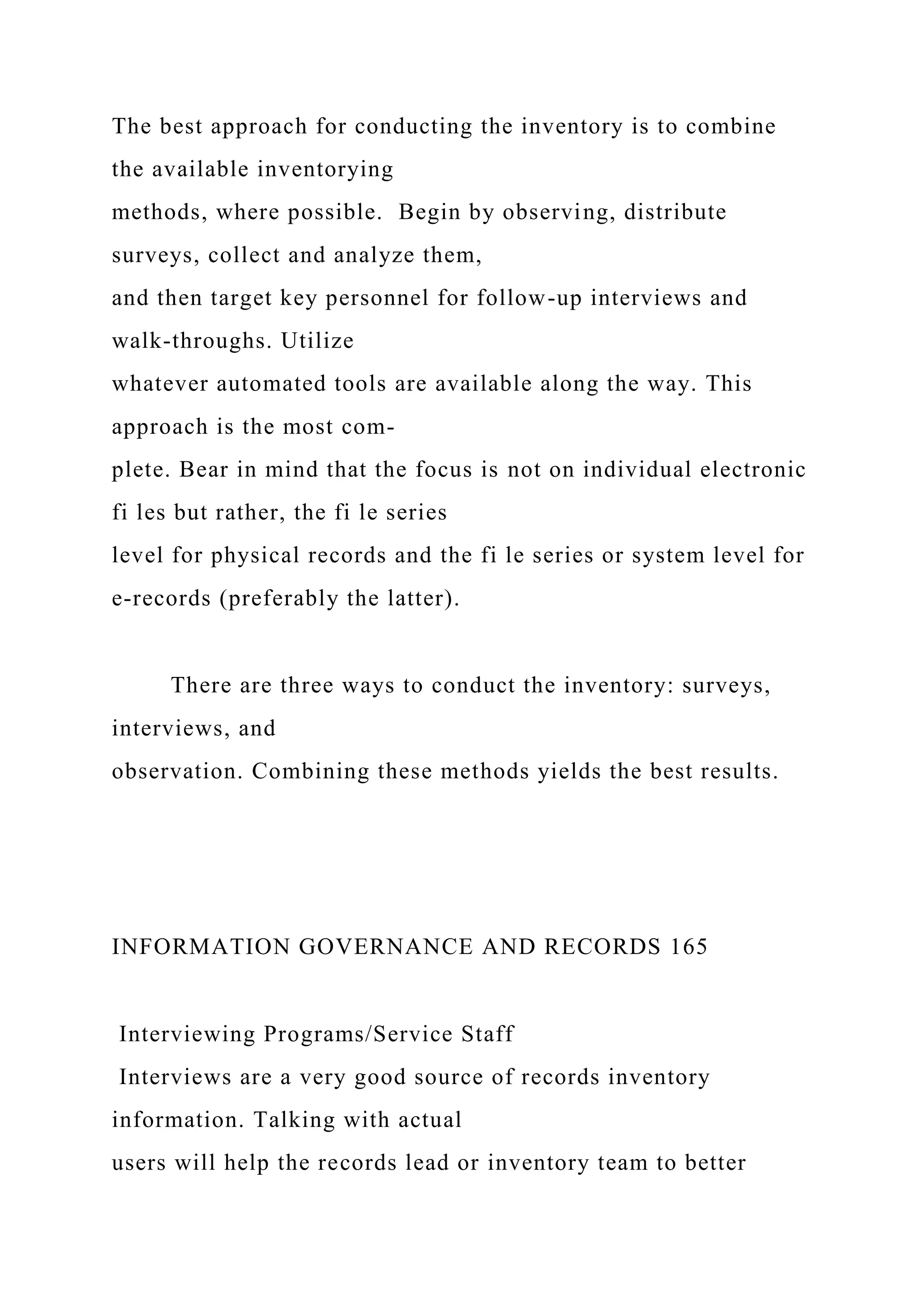 The best approach for conducting the inventory is to combine
the available inventorying
methods, where possible. Begin by observing, distribute
surveys, collect and analyze them,
and then target key personnel for follow-up interviews and
walk-throughs. Utilize
whatever automated tools are available along the way. This
approach is the most com-
plete. Bear in mind that the focus is not on individual electronic
fi les but rather, the fi le series
level for physical records and the fi le series or system level for
e-records (preferably the latter).
There are three ways to conduct the inventory: surveys,
interviews, and
observation. Combining these methods yields the best results.
INFORMATION GOVERNANCE AND RECORDS 165
Interviewing Programs/Service Staff
Interviews are a very good source of records inventory
information. Talking with actual
users will help the records lead or inventory team to better
 