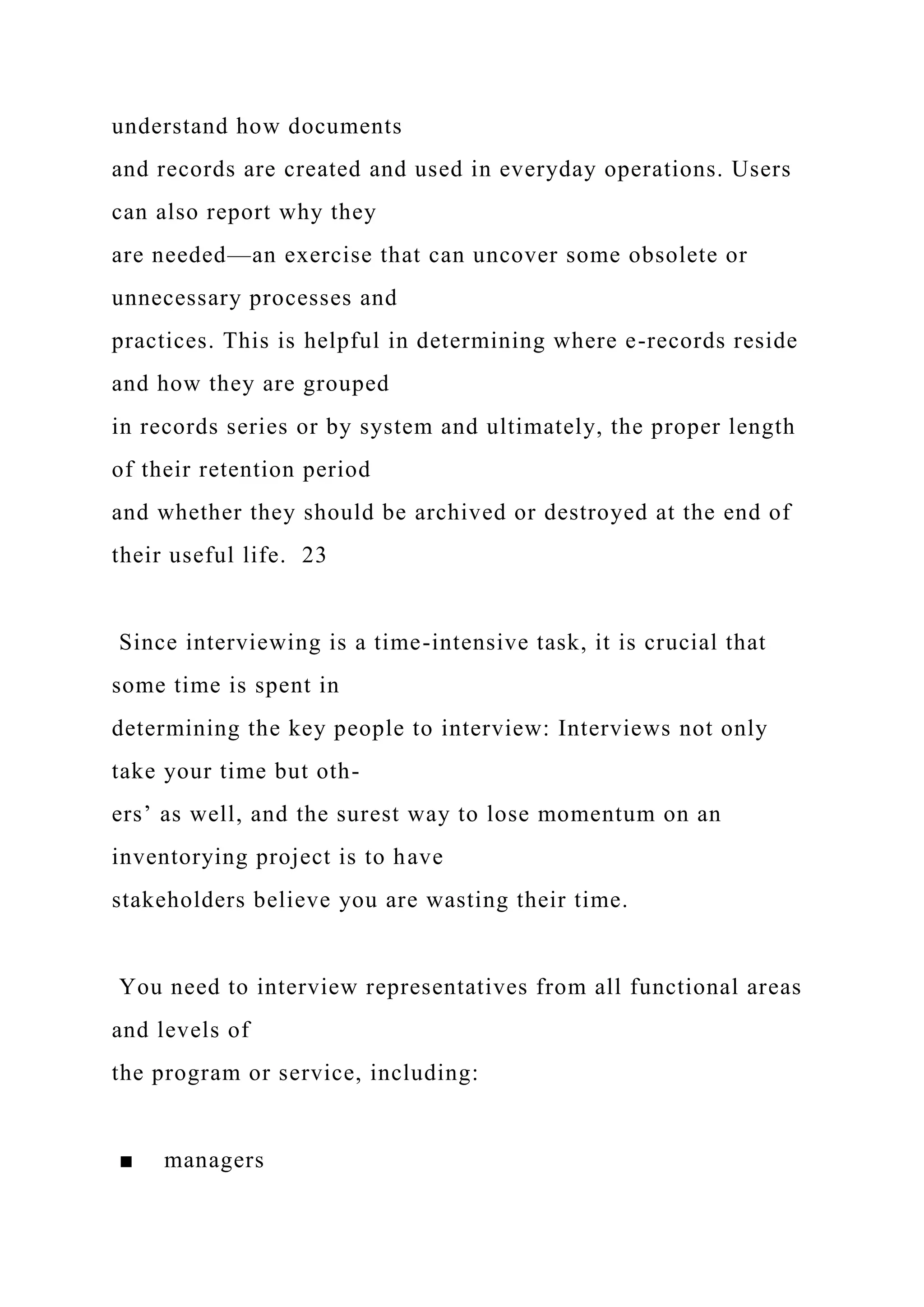 understand how documents
and records are created and used in everyday operations. Users
can also report why they
are needed—an exercise that can uncover some obsolete or
unnecessary processes and
practices. This is helpful in determining where e-records reside
and how they are grouped
in records series or by system and ultimately, the proper length
of their retention period
and whether they should be archived or destroyed at the end of
their useful life. 23
Since interviewing is a time-intensive task, it is crucial that
some time is spent in
determining the key people to interview: Interviews not only
take your time but oth-
ers’ as well, and the surest way to lose momentum on an
inventorying project is to have
stakeholders believe you are wasting their time.
You need to interview representatives from all functional areas
and levels of
the program or service, including:
■ managers
 
