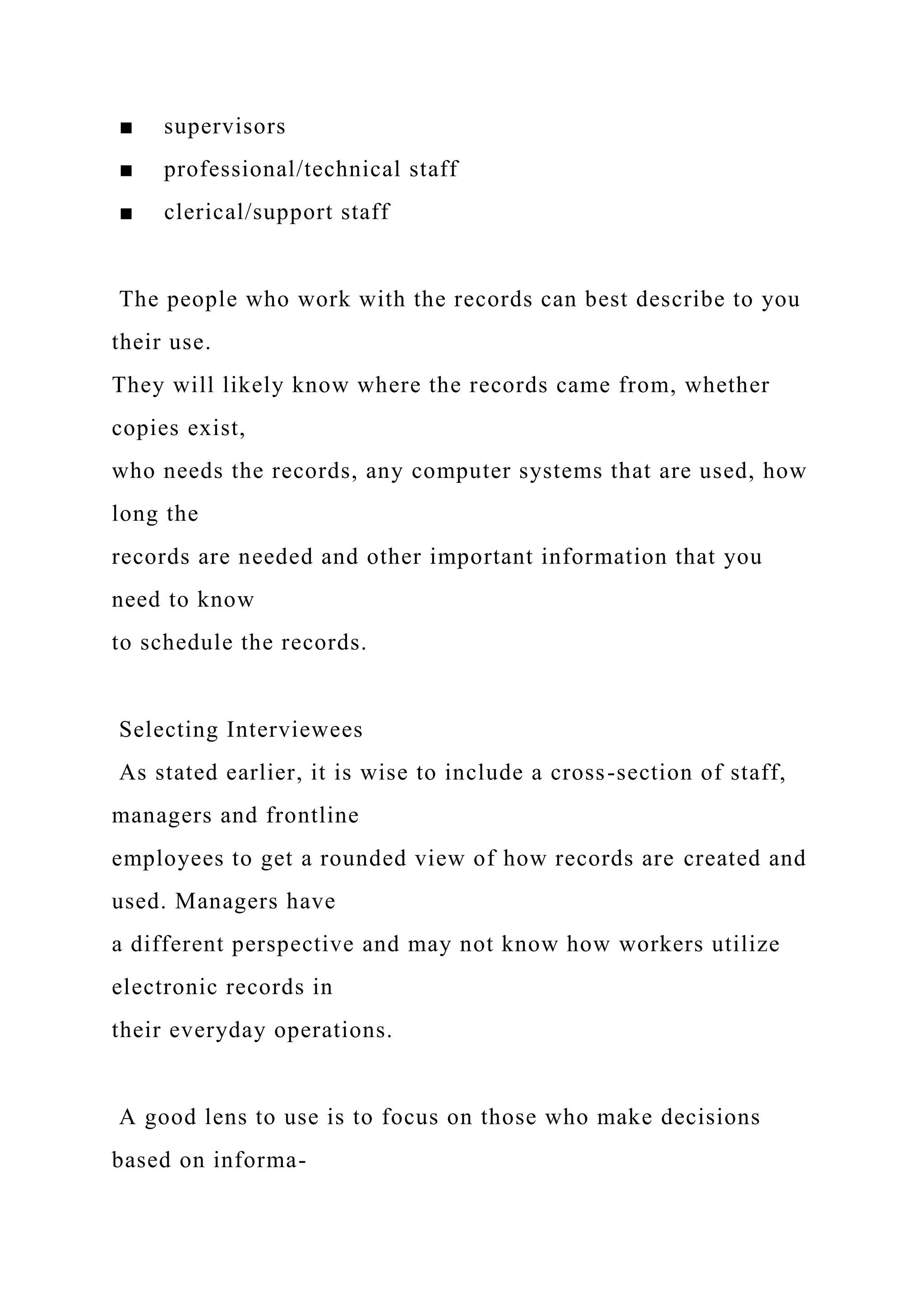 ■ supervisors
■ professional/technical staff
■ clerical/support staff
The people who work with the records can best describe to you
their use.
They will likely know where the records came from, whether
copies exist,
who needs the records, any computer systems that are used, how
long the
records are needed and other important information that you
need to know
to schedule the records.
Selecting Interviewees
As stated earlier, it is wise to include a cross-section of staff,
managers and frontline
employees to get a rounded view of how records are created and
used. Managers have
a different perspective and may not know how workers utilize
electronic records in
their everyday operations.
A good lens to use is to focus on those who make decisions
based on informa-
 