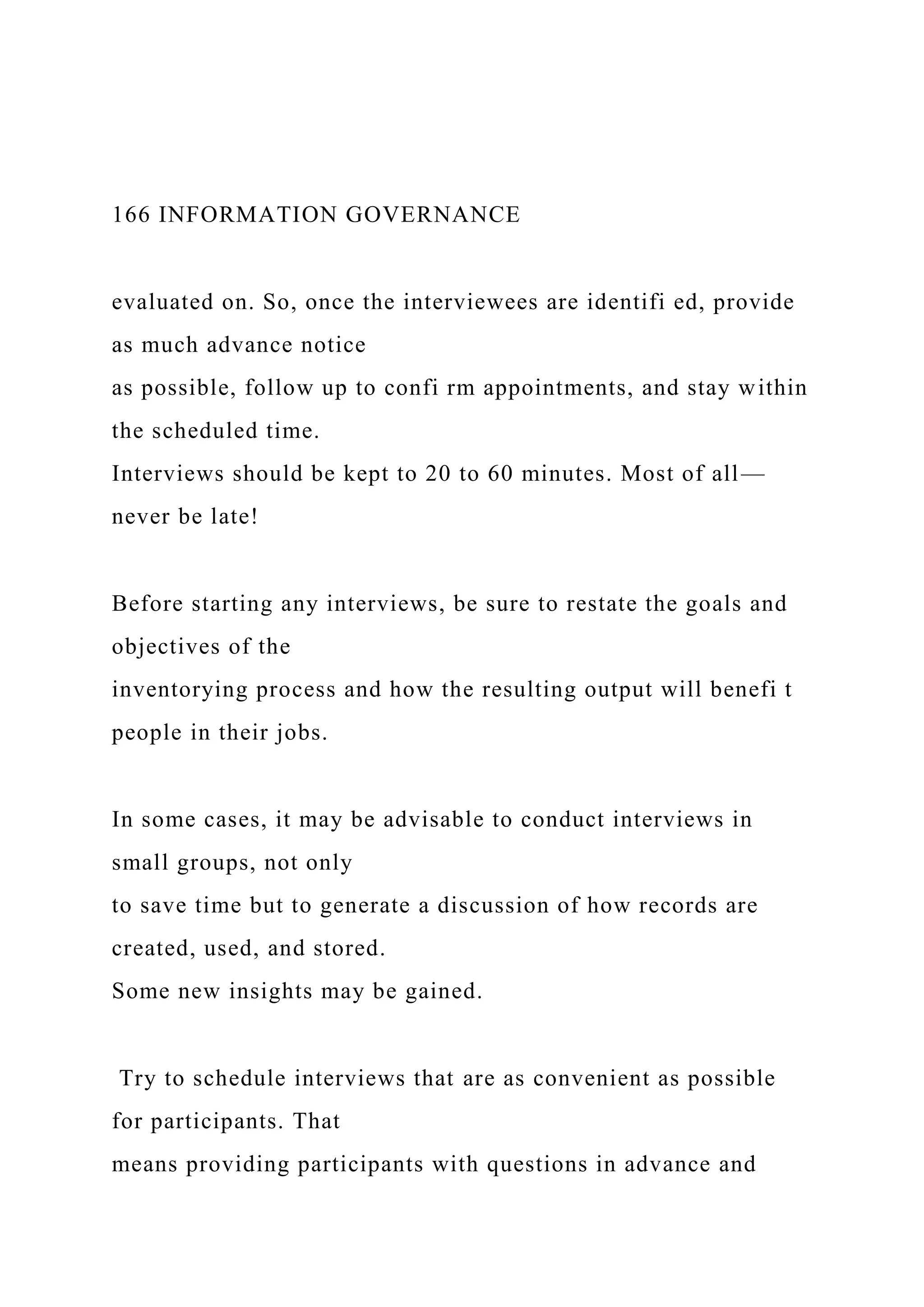 166 INFORMATION GOVERNANCE
evaluated on. So, once the interviewees are identifi ed, provide
as much advance notice
as possible, follow up to confi rm appointments, and stay within
the scheduled time.
Interviews should be kept to 20 to 60 minutes. Most of all—
never be late!
Before starting any interviews, be sure to restate the goals and
objectives of the
inventorying process and how the resulting output will benefi t
people in their jobs.
In some cases, it may be advisable to conduct interviews in
small groups, not only
to save time but to generate a discussion of how records are
created, used, and stored.
Some new insights may be gained.
Try to schedule interviews that are as convenient as possible
for participants. That
means providing participants with questions in advance and
 