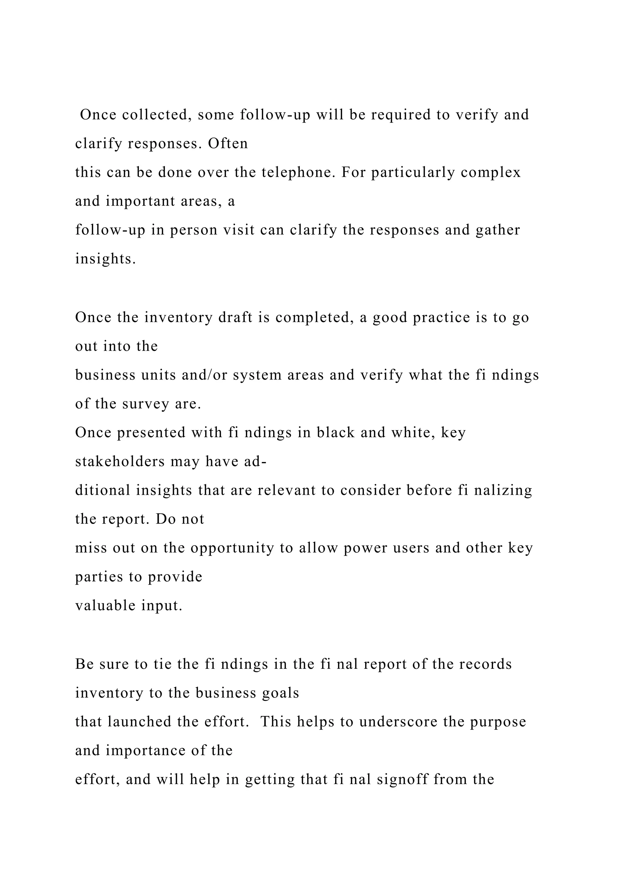 Once collected, some follow-up will be required to verify and
clarify responses. Often
this can be done over the telephone. For particularly complex
and important areas, a
follow-up in person visit can clarify the responses and gather
insights.
Once the inventory draft is completed, a good practice is to go
out into the
business units and/or system areas and verify what the fi ndings
of the survey are.
Once presented with fi ndings in black and white, key
stakeholders may have ad-
ditional insights that are relevant to consider before fi nalizing
the report. Do not
miss out on the opportunity to allow power users and other key
parties to provide
valuable input.
Be sure to tie the fi ndings in the fi nal report of the records
inventory to the business goals
that launched the effort. This helps to underscore the purpose
and importance of the
effort, and will help in getting that fi nal signoff from the
 
