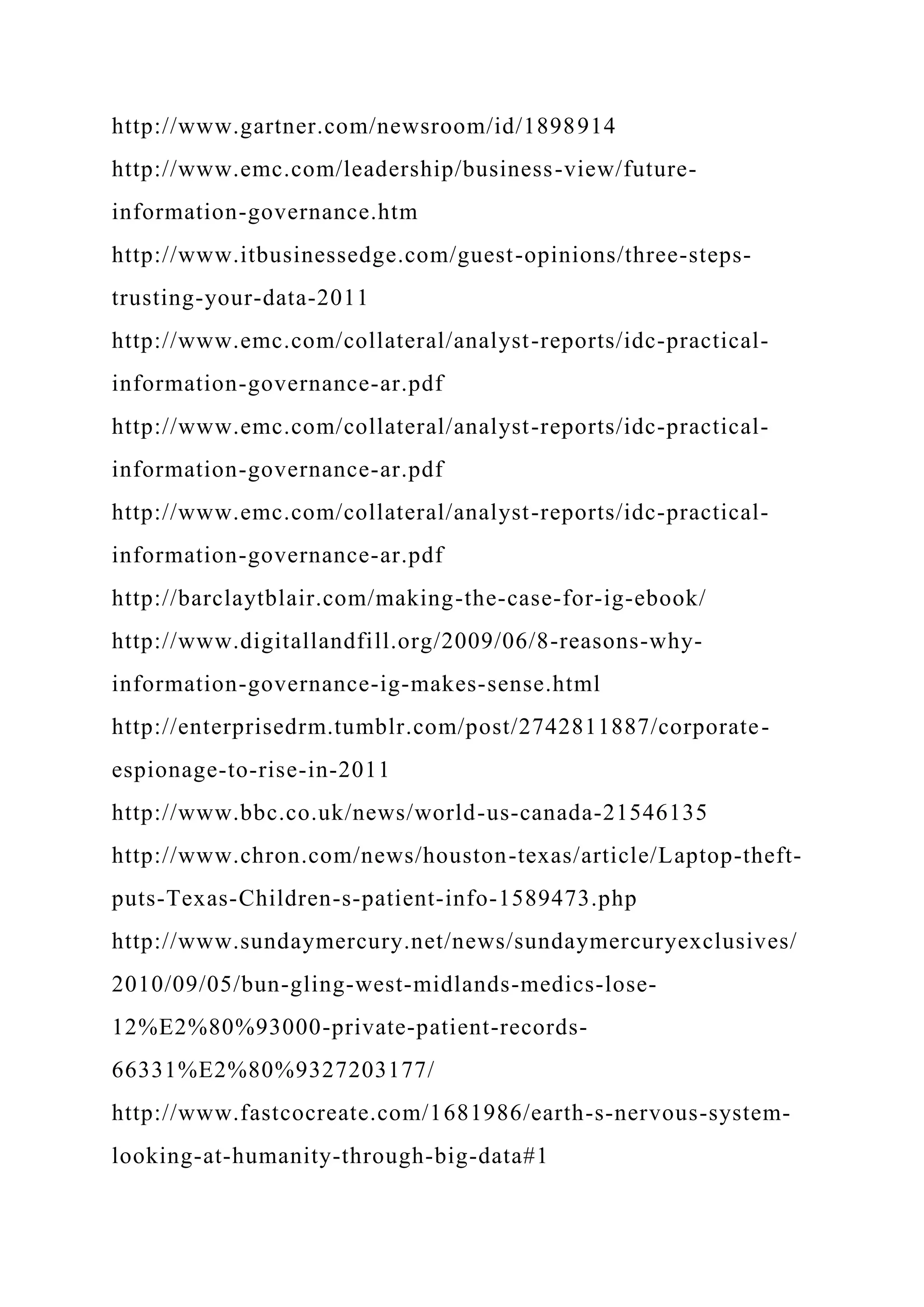http://www.gartner.com/newsroom/id/1898914
http://www.emc.com/leadership/business-view/future-
information-governance.htm
http://www.itbusinessedge.com/guest-opinions/three-steps-
trusting-your-data-2011
http://www.emc.com/collateral/analyst-reports/idc-practical-
information-governance-ar.pdf
http://www.emc.com/collateral/analyst-reports/idc-practical-
information-governance-ar.pdf
http://www.emc.com/collateral/analyst-reports/idc-practical-
information-governance-ar.pdf
http://barclaytblair.com/making-the-case-for-ig-ebook/
http://www.digitallandfill.org/2009/06/8-reasons-why-
information-governance-ig-makes-sense.html
http://enterprisedrm.tumblr.com/post/2742811887/corporate-
espionage-to-rise-in-2011
http://www.bbc.co.uk/news/world-us-canada-21546135
http://www.chron.com/news/houston-texas/article/Laptop-theft-
puts-Texas-Children-s-patient-info-1589473.php
http://www.sundaymercury.net/news/sundaymercuryexclusives/
2010/09/05/bun-gling-west-midlands-medics-lose-
12%E2%80%93000-private-patient-records-
66331%E2%80%9327203177/
http://www.fastcocreate.com/1681986/earth-s-nervous-system-
looking-at-humanity-through-big-data#1
 