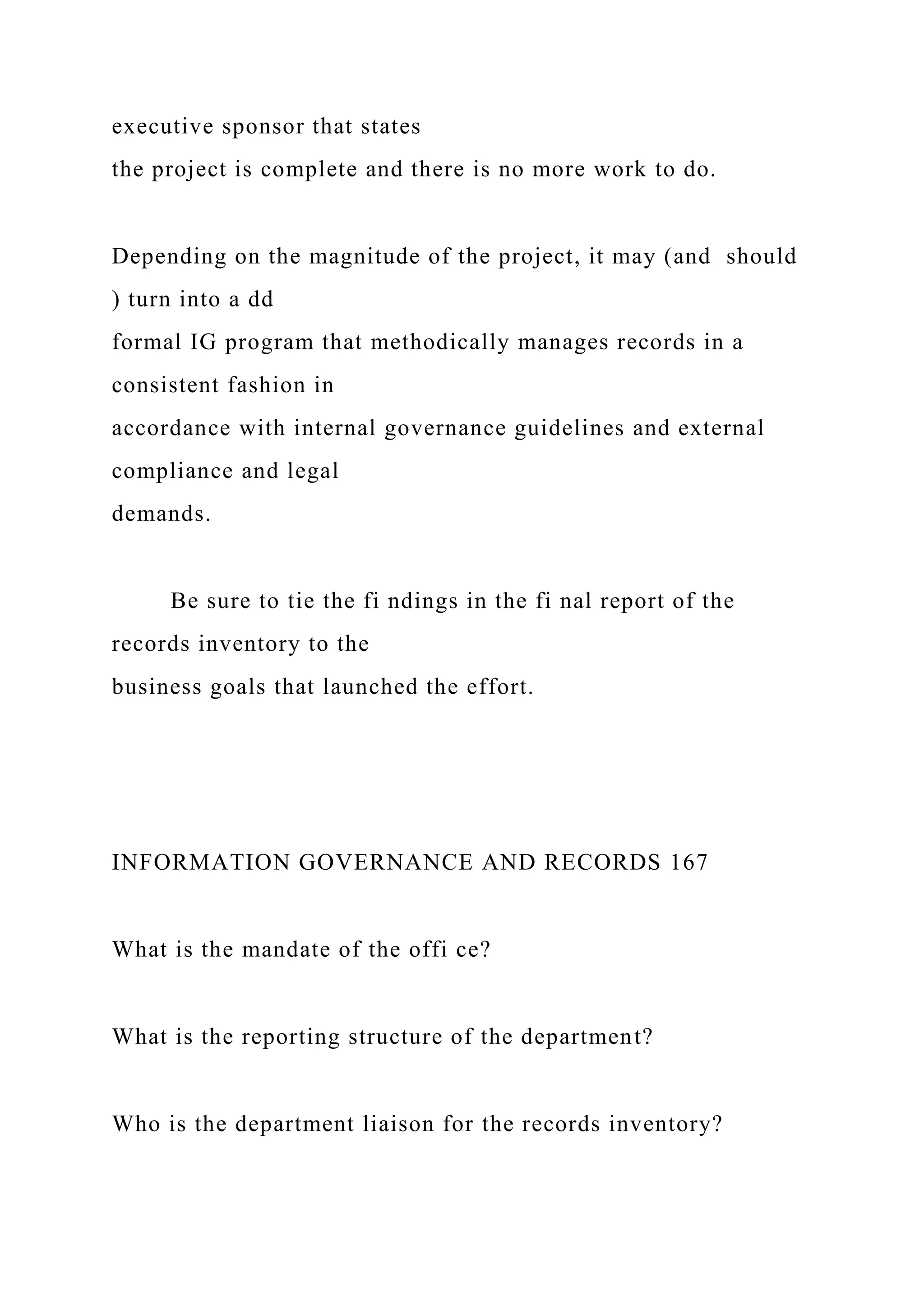 executive sponsor that states
the project is complete and there is no more work to do.
Depending on the magnitude of the project, it may (and should
) turn into a dd
formal IG program that methodically manages records in a
consistent fashion in
accordance with internal governance guidelines and external
compliance and legal
demands.
Be sure to tie the fi ndings in the fi nal report of the
records inventory to the
business goals that launched the effort.
INFORMATION GOVERNANCE AND RECORDS 167
What is the mandate of the offi ce?
What is the reporting structure of the department?
Who is the department liaison for the records inventory?
 