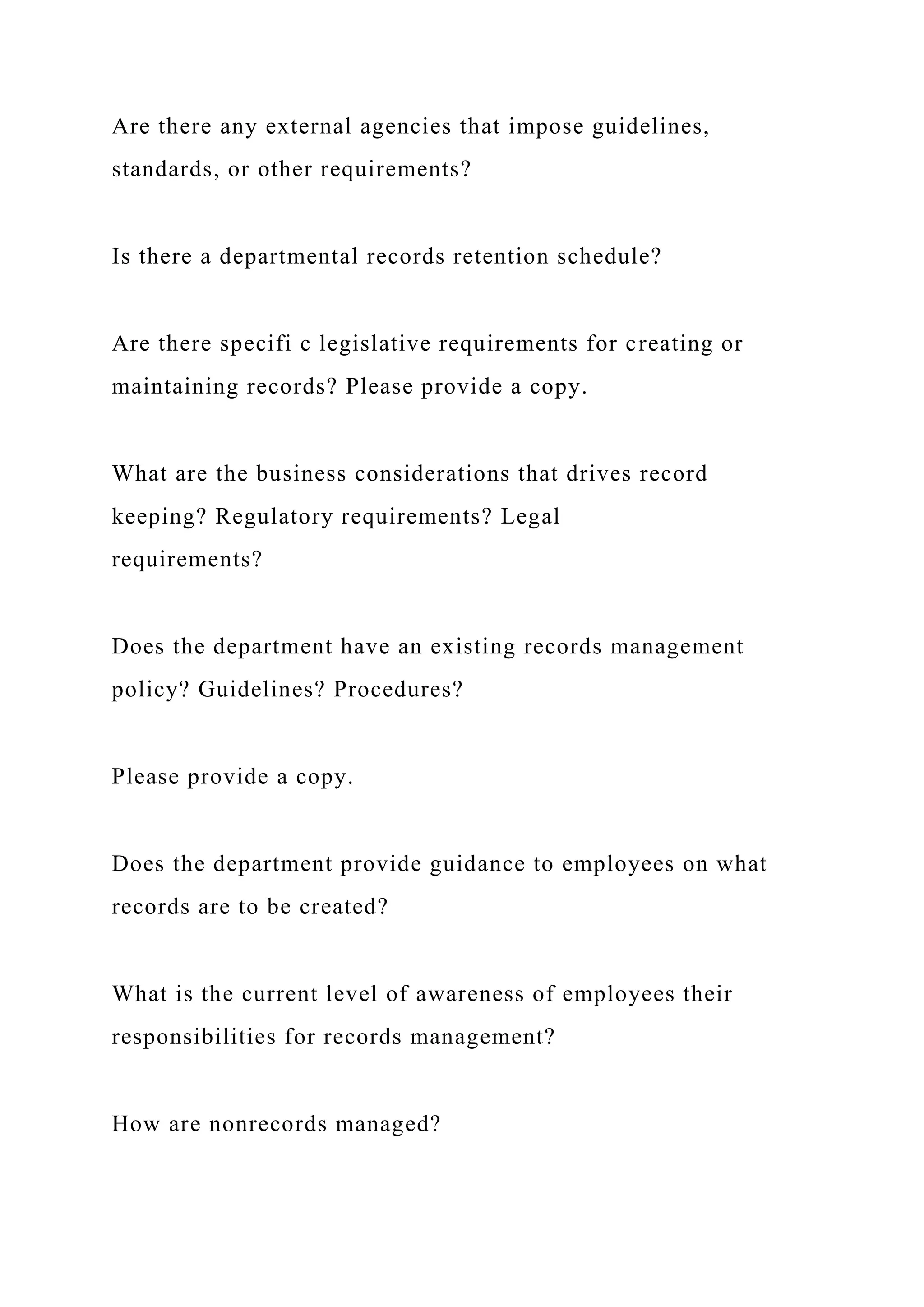 Are there any external agencies that impose guidelines,
standards, or other requirements?
Is there a departmental records retention schedule?
Are there specifi c legislative requirements for creating or
maintaining records? Please provide a copy.
What are the business considerations that drives record
keeping? Regulatory requirements? Legal
requirements?
Does the department have an existing records management
policy? Guidelines? Procedures?
Please provide a copy.
Does the department provide guidance to employees on what
records are to be created?
What is the current level of awareness of employees their
responsibilities for records management?
How are nonrecords managed?
 