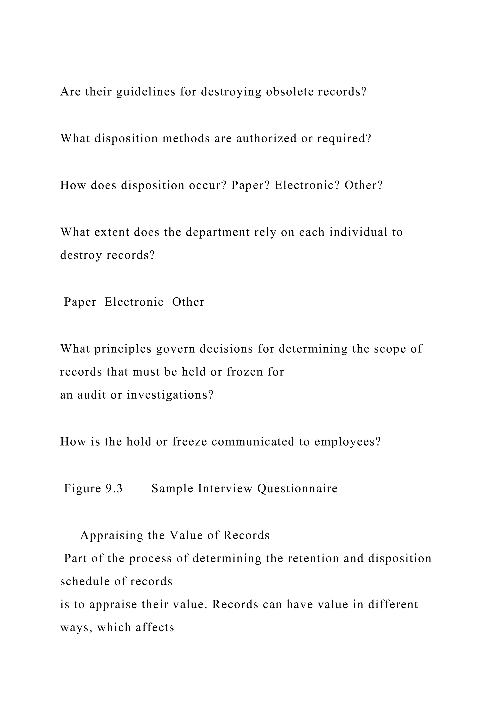 Are their guidelines for destroying obsolete records?
What disposition methods are authorized or required?
How does disposition occur? Paper? Electronic? Other?
What extent does the department rely on each individual to
destroy records?
Paper Electronic Other
What principles govern decisions for determining the scope of
records that must be held or frozen for
an audit or investigations?
How is the hold or freeze communicated to employees?
Figure 9.3 Sample Interview Questionnaire
Appraising the Value of Records
Part of the process of determining the retention and disposition
schedule of records
is to appraise their value. Records can have value in different
ways, which affects
 
