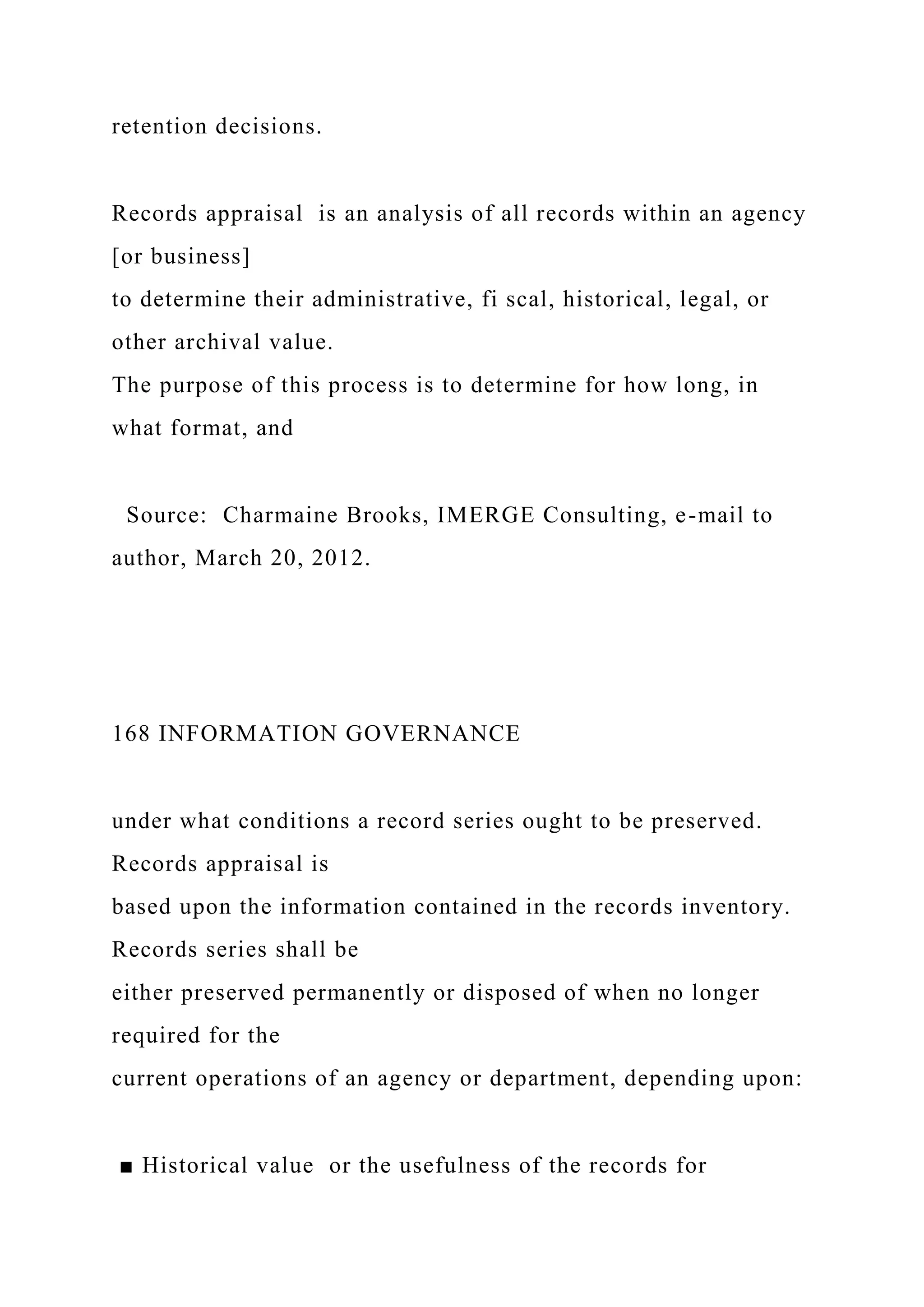 retention decisions.
Records appraisal is an analysis of all records within an agency
[or business]
to determine their administrative, fi scal, historical, legal, or
other archival value.
The purpose of this process is to determine for how long, in
what format, and
Source: Charmaine Brooks, IMERGE Consulting, e-mail to
author, March 20, 2012.
168 INFORMATION GOVERNANCE
under what conditions a record series ought to be preserved.
Records appraisal is
based upon the information contained in the records inventory.
Records series shall be
either preserved permanently or disposed of when no longer
required for the
current operations of an agency or department, depending upon:
■ Historical value or the usefulness of the records for
 