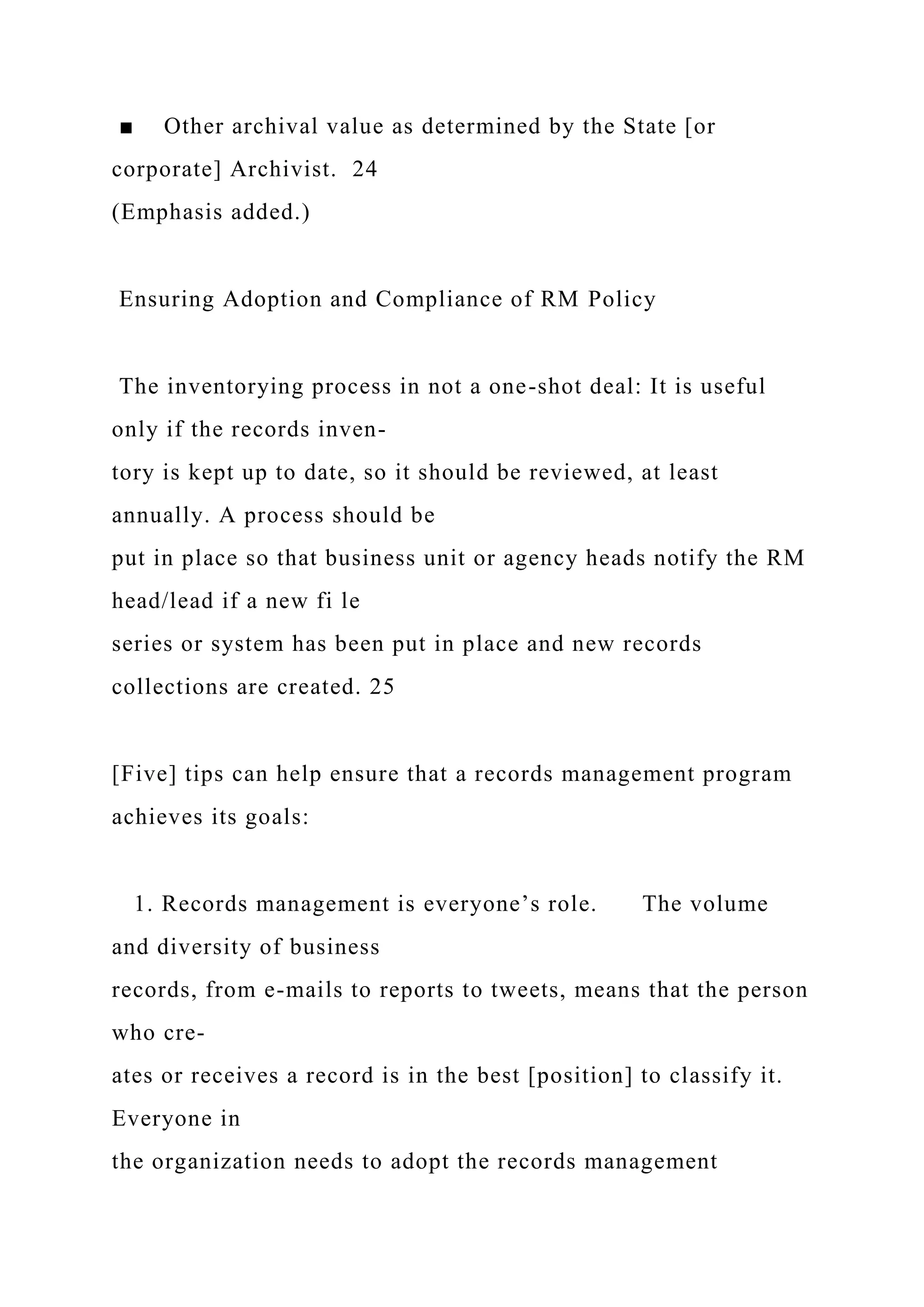 ■ Other archival value as determined by the State [or
corporate] Archivist. 24
(Emphasis added.)
Ensuring Adoption and Compliance of RM Policy
The inventorying process in not a one-shot deal: It is useful
only if the records inven-
tory is kept up to date, so it should be reviewed, at least
annually. A process should be
put in place so that business unit or agency heads notify the RM
head/lead if a new fi le
series or system has been put in place and new records
collections are created. 25
[Five] tips can help ensure that a records management program
achieves its goals:
1. Records management is everyone’s role. The volume
and diversity of business
records, from e-mails to reports to tweets, means that the person
who cre-
ates or receives a record is in the best [position] to classify it.
Everyone in
the organization needs to adopt the records management
 