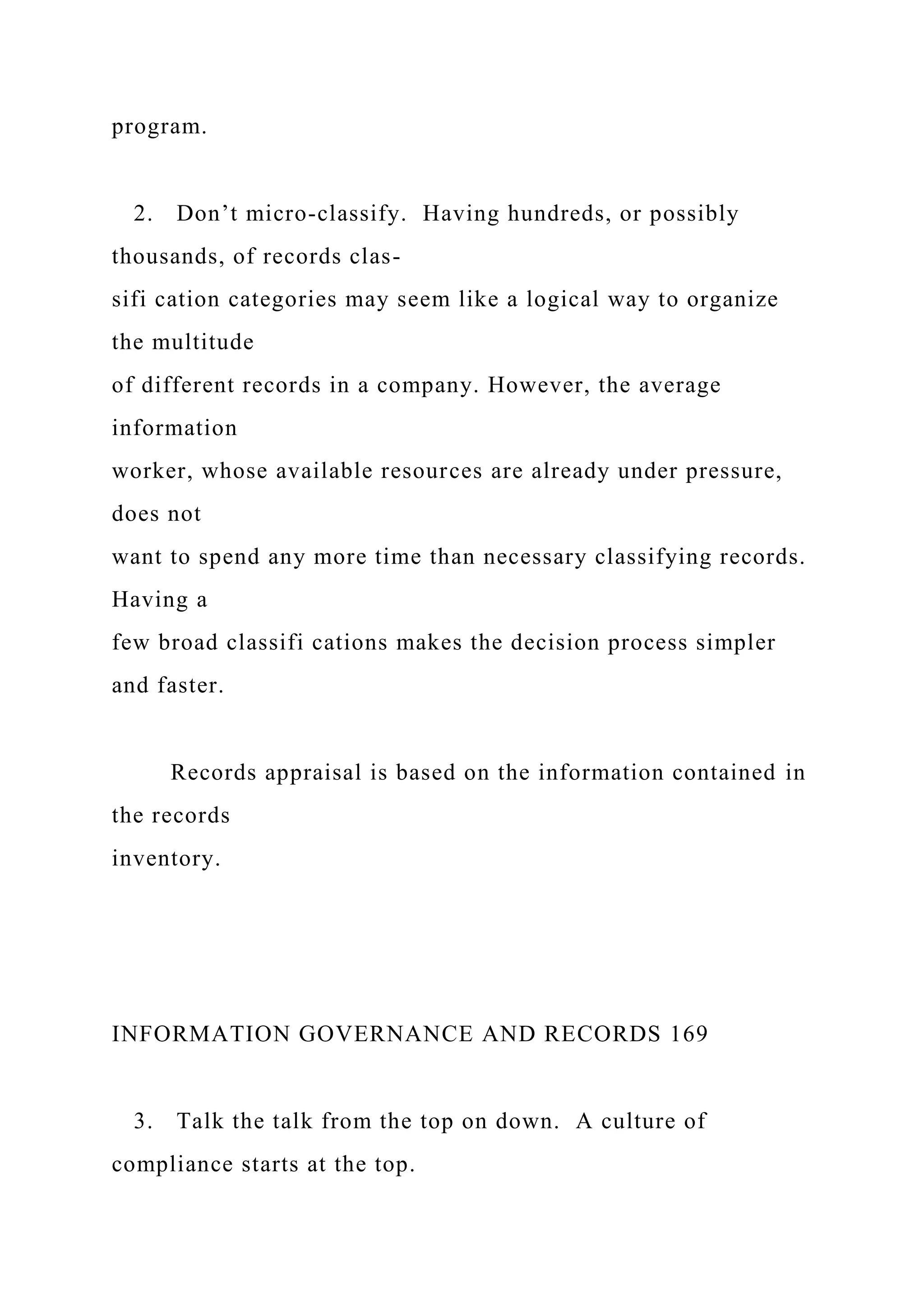 program.
2. Don’t micro-classify. Having hundreds, or possibly
thousands, of records clas-
sifi cation categories may seem like a logical way to organize
the multitude
of different records in a company. However, the average
information
worker, whose available resources are already under pressure,
does not
want to spend any more time than necessary classifying records.
Having a
few broad classifi cations makes the decision process simpler
and faster.
Records appraisal is based on the information contained in
the records
inventory.
INFORMATION GOVERNANCE AND RECORDS 169
3. Talk the talk from the top on down. A culture of
compliance starts at the top.
 