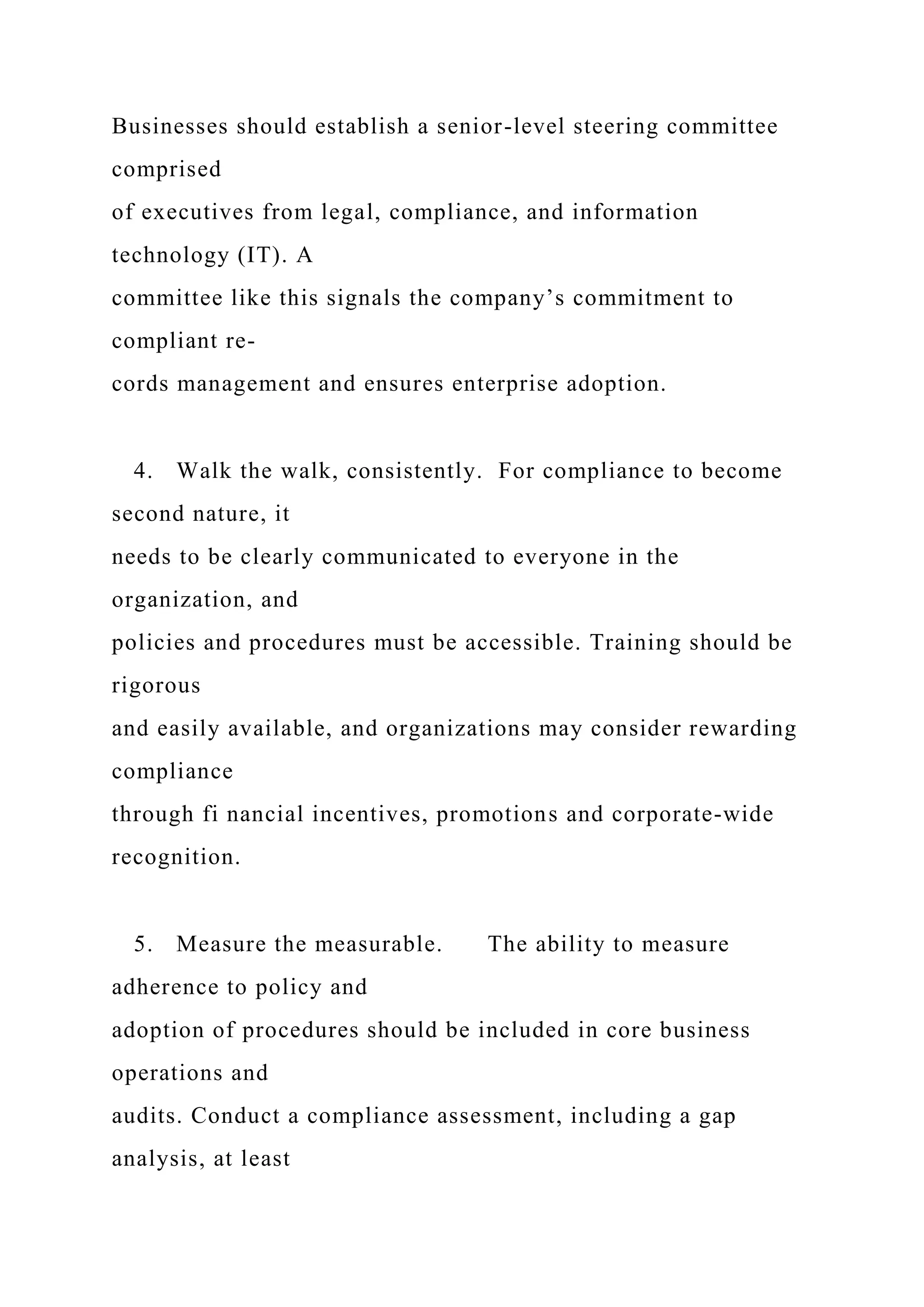Businesses should establish a senior-level steering committee
comprised
of executives from legal, compliance, and information
technology (IT). A
committee like this signals the company’s commitment to
compliant re-
cords management and ensures enterprise adoption.
4. Walk the walk, consistently. For compliance to become
second nature, it
needs to be clearly communicated to everyone in the
organization, and
policies and procedures must be accessible. Training should be
rigorous
and easily available, and organizations may consider rewarding
compliance
through fi nancial incentives, promotions and corporate-wide
recognition.
5. Measure the measurable. The ability to measure
adherence to policy and
adoption of procedures should be included in core business
operations and
audits. Conduct a compliance assessment, including a gap
analysis, at least
 